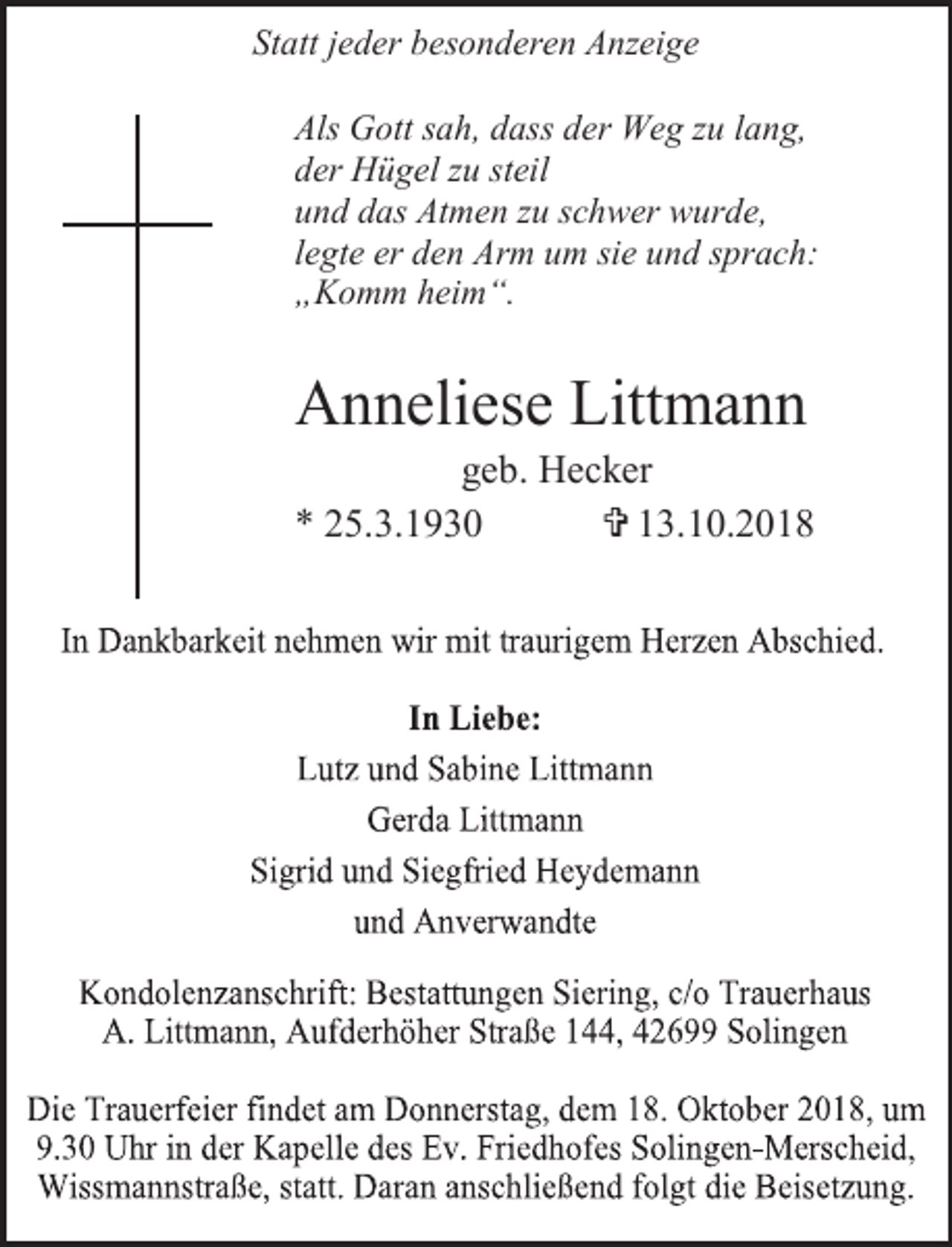 <p>Statt jeder besonderen Anzeige<br />Als Gott sah, dass der Weg zu lang,<br />der Hügel zu steil<br />und das Atmen zu schwer wurde,<br />legte er den Arm um sie und sprach:<br />„Komm heim“.</p><p>Anneliese Littmann</p><p>geb. Hecker<br />* 25.3.1930<br />= 13.10.2018</p>