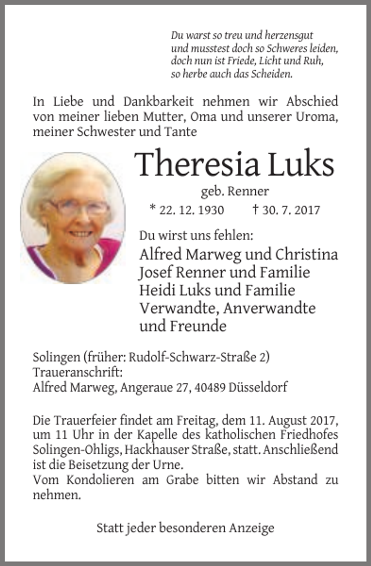 <p>Du warst so treu und herzensgut<br />und musstest doch so Schweres leiden,<br />doch nun ist Friede, Licht und Ruh,<br />so herbe auch das Scheiden.</p><p>In Liebe und Dankbarkeit nehmen wir Abschied<br />von meiner lieben Mutter, Oma und unserer Uroma,<br />meiner Schwester und Tante</p><p>Theresia Luks<br />geb. Renner<br />* 22. 12. 1930<br />† 30. 7. 2017<br />Du wirst uns fehlen:</p><p>Alfred Marweg und Christina<br />Josef Renner und Familie<br />Heidi Luks und Familie<br />Verwandte, Anverwandte<br />und Freunde<br />Solingen (früher: Rudolf-Schwarz-Straße 2)<br />Traueranschrift:<br />Alfred Marweg, Angeraue 27, 40489 Düsseldorf<br />Die Trauerfeier findet am Freitag, dem 11. August 2017,<br />um 11 Uhr in der Kapelle des katholischen Friedhofes<br />Solingen-Ohligs, Hackhauser Straße, statt. Anschließend<br />ist die Beisetzung der Urne.<br />Vom Kondolieren am Grabe bitten wir Abstand zu<br />nehmen.<br />Statt jeder besonderen Anzeige</p>