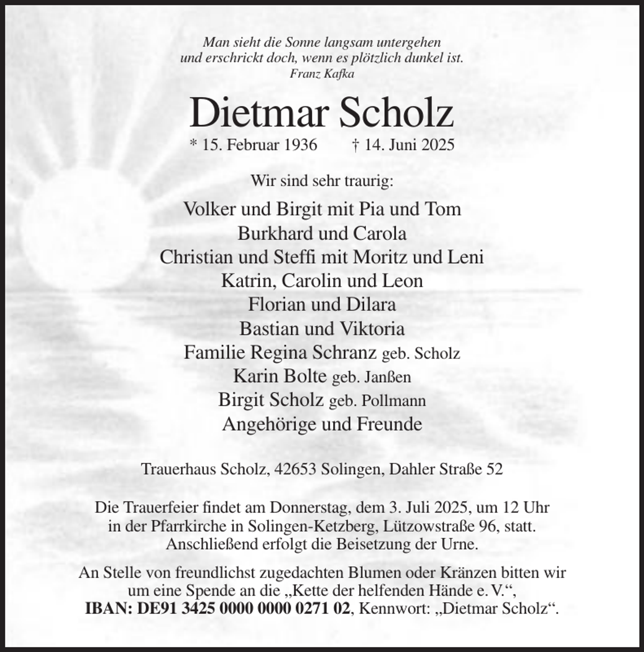 <p>Man sieht die Sonne langsam untergehen<br />und erschrickt doch, wenn es plötzlich dunkel ist.<br />Franz Kafka</p><p>Dietmar Scholz<br />* 15. Februar 1936</p><p>† 14. Juni 2025</p><p>Wir sind sehr traurig:</p><p>Volker und Birgit mit Pia und Tom<br />Burkhard und Carola<br />Christian und Steffi mit Moritz und Leni<br />Katrin, Carolin und Leon<br />Florian und Dilara<br />Bastian und Viktoria<br />Familie Regina Schranz geb. Scholz<br />Karin Bolte geb. Janßen<br />Birgit Scholz geb. Pollmann<br />Angehörige und Freunde<br />Trauerhaus Scholz, 42653 Solingen, Dahler Straße 52<br />Die Trauerfeier findet am Donnerstag, dem 3. Juli 2025, um 12 Uhr<br />in der Pfarrkirche in Solingen-Ketzberg, Lützowstraße 96, statt.<br />Anschließend erfolgt die Beisetzung der Urne.<br />An Stelle von freundlichst zugedachten Blumen oder Kränzen bitten wir<br />um eine Spende an die „Kette der helfenden Hände e. V.“,<br />IBAN: DE91 3425 0271 02, Kennwort: „Dietmar Scholz“.</p>
