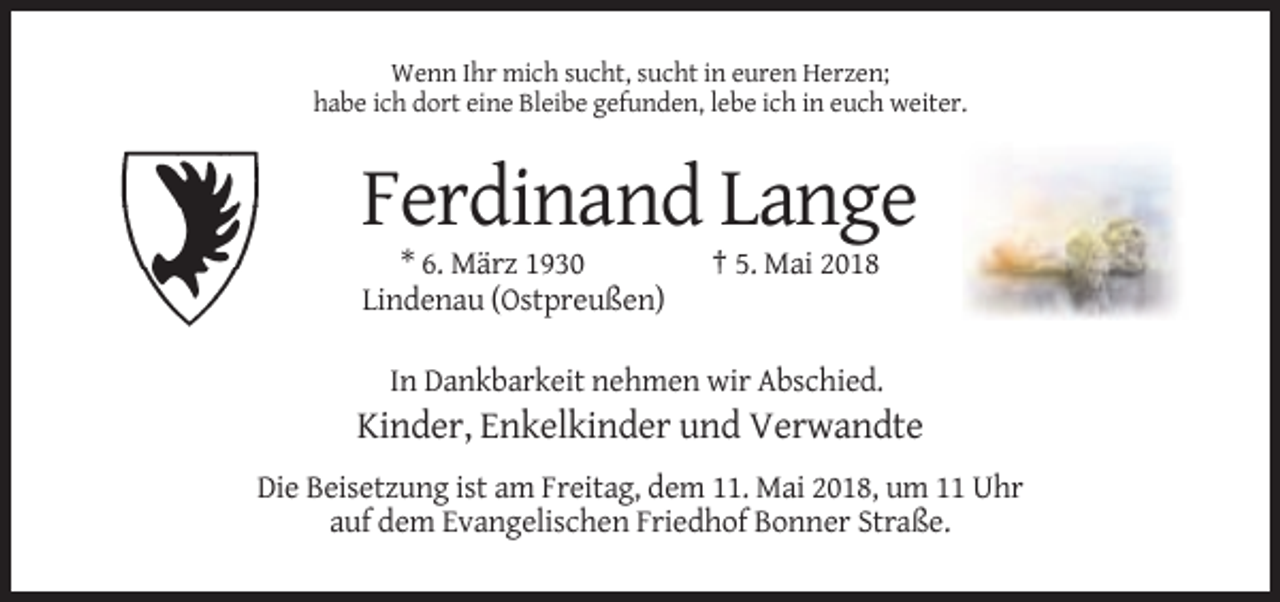 <p>Wenn Ihr mich sucht, sucht in euren Herzen;<br />habe ich dort eine Bleibe gefunden, lebe ich in euch weiter.</p><p>Ferdinand Lange<br />* 6. März 1930<br />Lindenau (Ostpreußen)</p><p>† 5. Mai 2018</p><p>In Dankbarkeit nehmen wir Abschied.</p><p>Kinder, Enkelkinder und Verwandte<br />Die Beisetzung ist am Freitag, dem 11. Mai 2018, um 11 Uhr<br />auf dem Evangelischen Friedhof Bonner Straße.</p>
