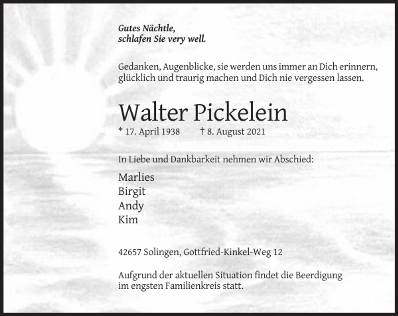 <p>Gutes Nächtle,<br />schlafen Sie very well.</p><p>Gedanken, Augenblicke, sie werden uns immer an Dich erinnern,<br />glücklich und traurig machen und Dich nie vergessen lassen.</p><p>Walter Pickelein<br />* 17. April 1938</p><p>† 8. August 2021</p><p>In Liebe und Dankbarkeit nehmen wir Abschied:</p><p>Marlies<br />Birgit<br />Andy<br />Kim<br />42657 Solingen, Gottfried-Kinkel-Weg 12<br />Aufgrund der aktuellen Situation findet die Beerdigung<br />im engsten Familienkreis statt.</p>