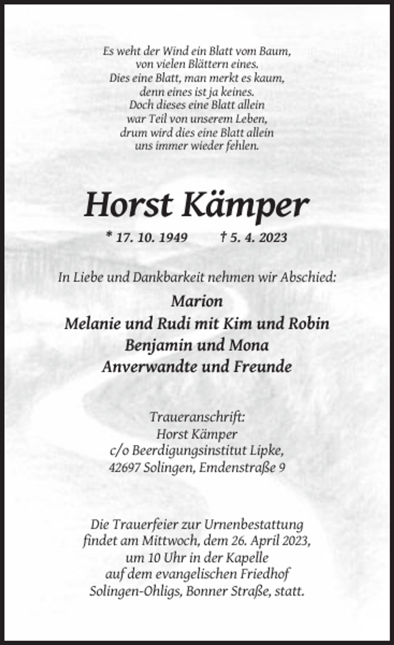 <p>Es weht der Wind ein Blatt vom Baum,<br />von vielen Blättern eines.<br />Dies eine Blatt, man merkt es kaum,<br />denn eines ist ja keines.<br />Doch dieses eine Blatt allein<br />war Teil von unserem Leben,<br />drum wird dies eine Blatt allein<br />uns immer wieder fehlen.</p><p>Horst Kämper<br />* 17. 10. 1949</p><p>† 5. 4. 2023</p><p>In Liebe und Dankbarkeit nehmen wir Abschied:</p><p>Marion<br />Melanie und Rudi mit Kim und Robin<br />Benjamin und Mona<br />Anverwandte und Freunde</p><p>Traueranschrift:<br />Horst Kämper<br />c/o Beerdigungsinstitut Lipke,<br />42697 Solingen, Emdenstraße 9</p><p>Die Trauerfeier zur Urnenbestattung<br />findet am Mittwoch, dem 26. April 2023,<br />um 10 Uhr in der Kapelle<br />auf dem evangelischen Friedhof<br />Solingen-Ohligs, Bonner Straße, statt.</p>
