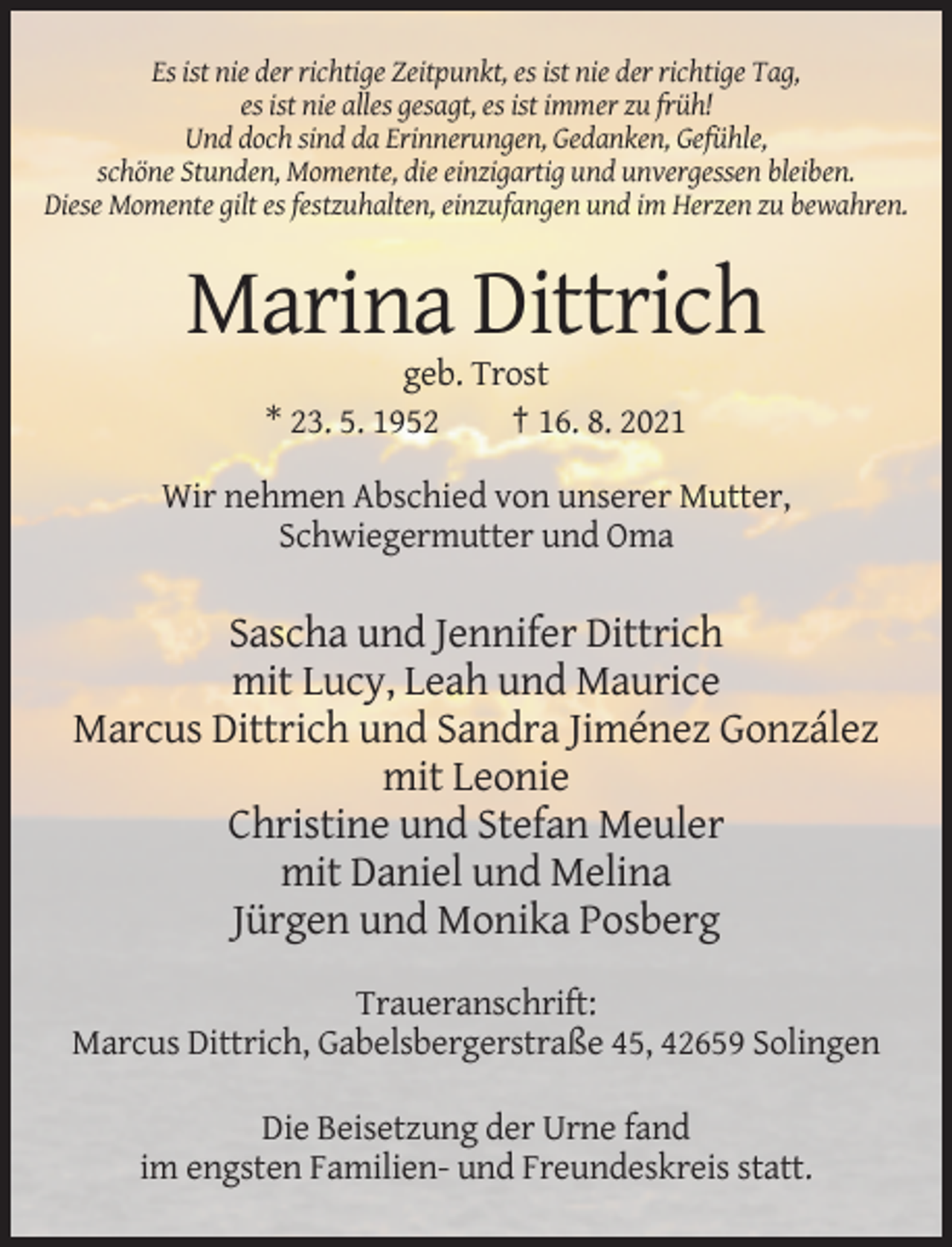 <p>Es ist nie der richtige Zeitpunkt, es ist nie der richtige Tag,<br />es ist nie alles gesagt, es ist immer zu früh!<br />Und doch sind da Erinnerungen, Gedanken, Gefühle,<br />schöne Stunden, Momente, die einzigartig und unvergessen bleiben.<br />Diese Momente gilt es festzuhalten, einzufangen und im Herzen zu bewahren.</p><p>Marina Dittrich<br />geb. Trost<br />* 23. 5. 1952<br />† 16. 8. 2021<br />Wir nehmen Abschied von unserer Mutter,<br />Schwiegermutter und Oma</p><p>Sascha und Jennifer Dittrich<br />mit Lucy, Leah und Maurice<br />Marcus Dittrich und Sandra Jiménez González<br />mit Leonie<br />Christine und Stefan Meuler<br />mit Daniel und Melina<br />Jürgen und Monika Posberg<br />Traueranschrift:<br />Marcus Dittrich, Gabelsbergerstraße 45, 42659 Solingen<br />Die Beisetzung der Urne fand<br />im engsten Familien- und Freundeskreis statt.</p>