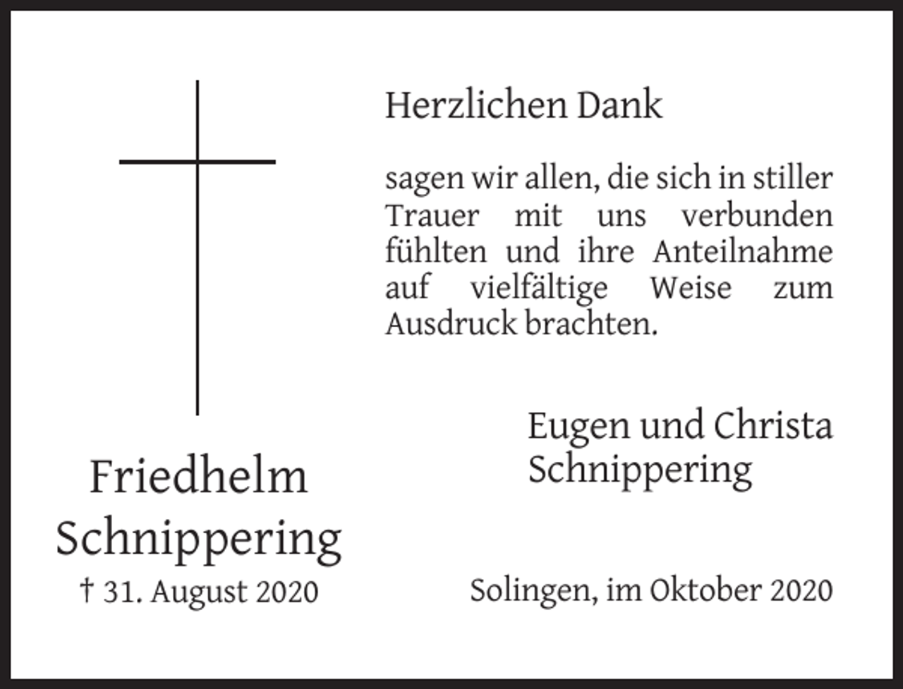 <p>Herzlichen Dank<br />sagen wir allen, die sich in stiller<br />Trauer mit uns verbunden<br />fühlten und ihre Anteilnahme<br />auf vielfältige Weise zum<br />Ausdruck brachten.</p><p>Friedhelm<br />Schnippering<br />† 31. August 2020</p><p>Eugen und Christa<br />Schnippering</p><p>Solingen, im Oktober 2020</p>