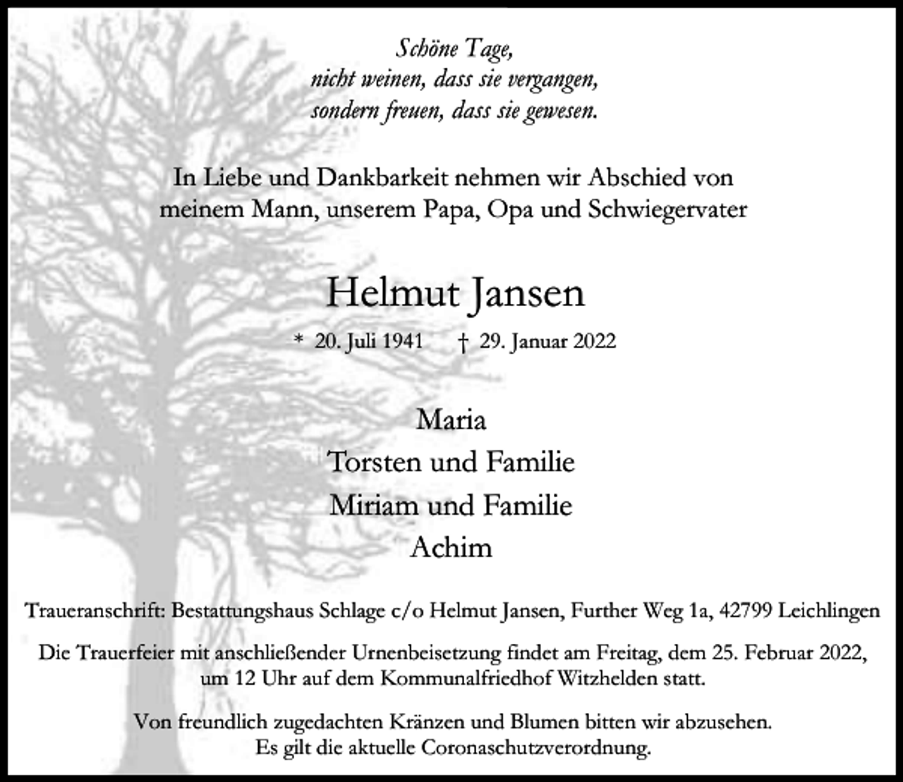 <p>Schöne Tage,<br />nicht weinen, dass sie vergangen,<br />sondern freuen, dass sie gewesen.<br />In Liebe und Dankbarkeit nehmen wir Abschied von<br />meinem Mann, unserem Papa, Opa und Schwiegervater</p><p>Helmut Jansen<br />* 20. Juli 1941</p><p>† 29. Januar 2022</p><p>Maria<br />Torsten und Familie<br />Miriam und Familie<br />Achim<br />Traueranschrift: Bestattungshaus Schlage c/o Helmut Jansen, Further Weg 1a, 42799 Leichlingen<br />Die Trauerfeier mit anschließender Urnenbeisetzung findet am Freitag, dem 25. Februar 2022,<br />um 12 Uhr auf dem Kommunalfriedhof Witzhelden statt.<br />Von freundlich zugedachten Kränzen und Blumen bitten wir abzusehen.<br />Es gilt die aktuelle Coronaschutzverordnung.</p>