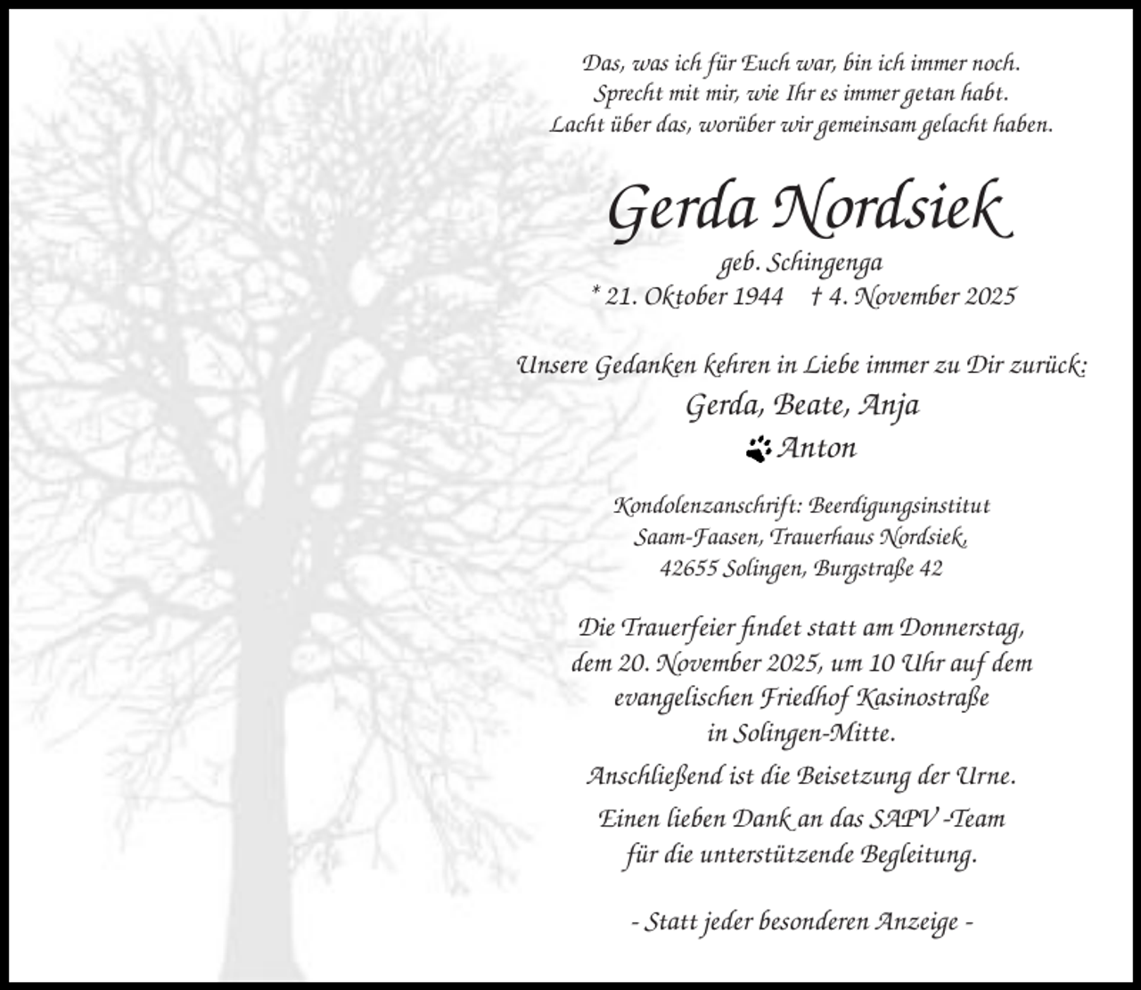 <p>Das, was ich für Euch war, bin ich immer noch.<br />Sprecht mit mir, wie Ihr es immer getan habt.<br />Lacht über das, worüber wir gemeinsam gelacht haben.</p><p>Gerda Nordsiek</p><p>geb. Schingenga<br />* 21. Oktober 1944 † 4. November 2025<br />Unsere Gedanken kehren in Liebe immer zu Dir zurück:</p><p>Gerda, Beate, Anja<br />Anton</p><p>Kondolenzanschrift: Beerdigungsinstitut<br />Saam-Faasen, Trauerhaus Nordsiek,<br />42655 Solingen, Burgstraße 42</p><p>Die Trauerfeier findet statt am Donnerstag,<br />dem 20. November 2025, um 10 Uhr auf dem<br />evangelischen Friedhof Kasinostraße<br />in Solingen-Mitte.<br />Anschließend ist die Beisetzung der Urne.<br />Einen lieben Dank an das SAPV -Team<br />für die unterstützende Begleitung.<br />- Statt jeder besonderen Anzeige -</p>