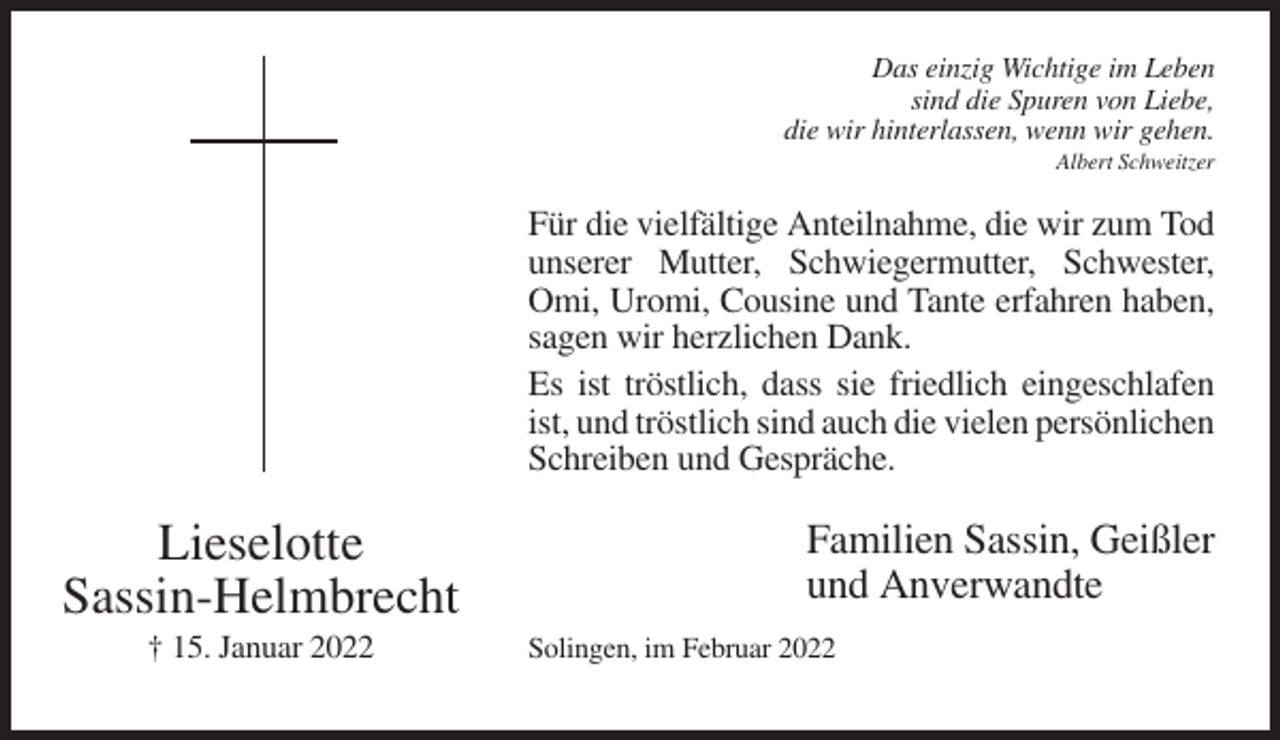 <p>Das einzig Wichtige im Leben<br />sind die Spuren von Liebe,<br />die wir hinterlassen, wenn wir gehen.<br />Albert Schweitzer</p><p>Für die vielfältige Anteilnahme, die wir zum Tod<br />unserer Mutter, Schwiegermutter, Schwester,<br />Omi, Uromi, Cousine und Tante erfahren haben,<br />sagen wir herzlichen Dank.<br />Es ist tröstlich, dass sie friedlich eingeschlafen<br />ist, und tröstlich sind auch die vielen persönlichen<br />Schreiben und Gespräche.</p><p>Lieselotte<br />Sassin-Helmbrecht<br />† 15. Januar 2022</p><p>Familien Sassin, Geißler<br />und Anverwandte<br />Solingen, im Februar 2022</p>