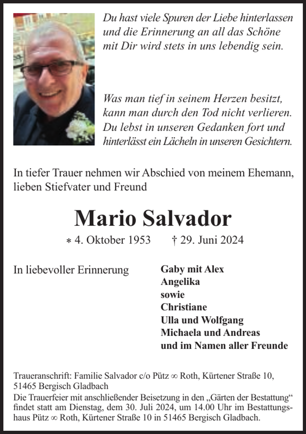 <p>Du hast viele Spuren der Liebe hinterlassen<br />und die Erinnerung an all das Schöne<br />mit Dir wird stets in uns lebendig sein.</p><p>Was man tief in seinem Herzen besitzt,<br />kann man durch den Tod nicht verlieren.<br />Du lebst in unseren Gedanken fort und<br />hinterlässt ein Lächeln in unseren Gesichtern.<br />In tiefer Trauer nehmen wir Abschied von meinem Ehemann,<br />lieben Stiefvater und Freund</p><p>Mario Salvador</p><p>* 4. Oktober 1953<br />In liebevoller Erinnerung</p><p>† 29. Juni 2024</p><p>Gaby mit Alex<br />Angelika<br />sowie<br />Christiane<br />Ulla und Wolfgang<br />Michaela und Andreas<br />und im Namen aller Freunde</p><p>Traueranschrift: Familie Salvador c/o Pütz ∞ Roth, Kürtener Straße 10,<br />51465 Bergisch Gladbach<br />Die Trauerfeier mit anschließender Beisetzung in den „Gärten der Bestattung“<br />ﬁndet statt am Dienstag, dem 30. Juli 2024, um 14.00 Uhr im Bestattungshaus Pütz ∞ Roth, Kürtener Straße 10 in 51465 Bergisch Gladbach.</p>