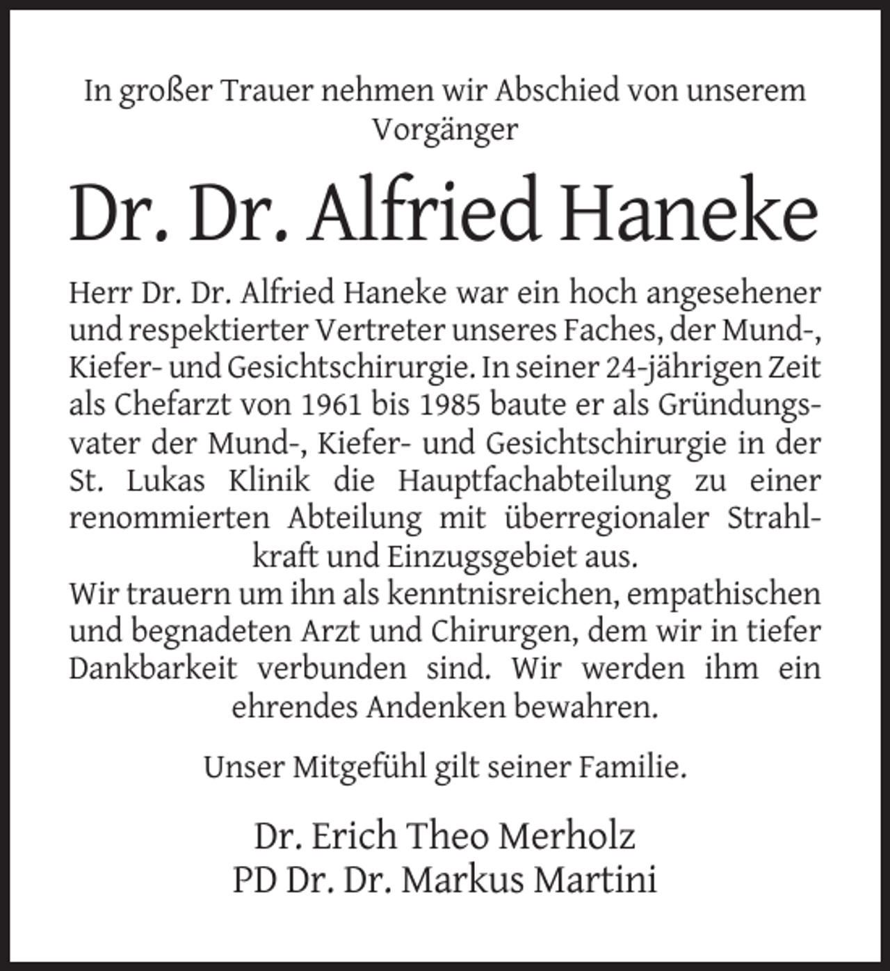 <p>In großer Trauer nehmen wir Abschied von unserem<br />Vorgänger</p><p>Dr. Dr. Alfried Haneke<br />Herr Dr. Dr. Alfried Haneke war ein hoch angesehener<br />und respektierter Vertreter unseres Faches, der Mund-,<br />Kiefer- und Gesichtschirurgie. In seiner 24-jährigen Zeit<br />als Chefarzt von 1961 bis 1985 baute er als Gründungsvater der Mund-, Kiefer- und Gesichtschirurgie in der<br />St. Lukas Klinik die Hauptfachabteilung zu einer<br />renommierten Abteilung mit überregionaler Strahlkraft und Einzugsgebiet aus.<br />Wir trauern um ihn als kenntnisreichen, empathischen<br />und begnadeten Arzt und Chirurgen, dem wir in tiefer<br />Dankbarkeit verbunden sind. Wir werden ihm ein<br />ehrendes Andenken bewahren.<br />Unser Mitgefühl gilt seiner Familie.</p><p>Dr. Erich Theo Merholz<br />PD Dr. Dr. Markus Martini</p>