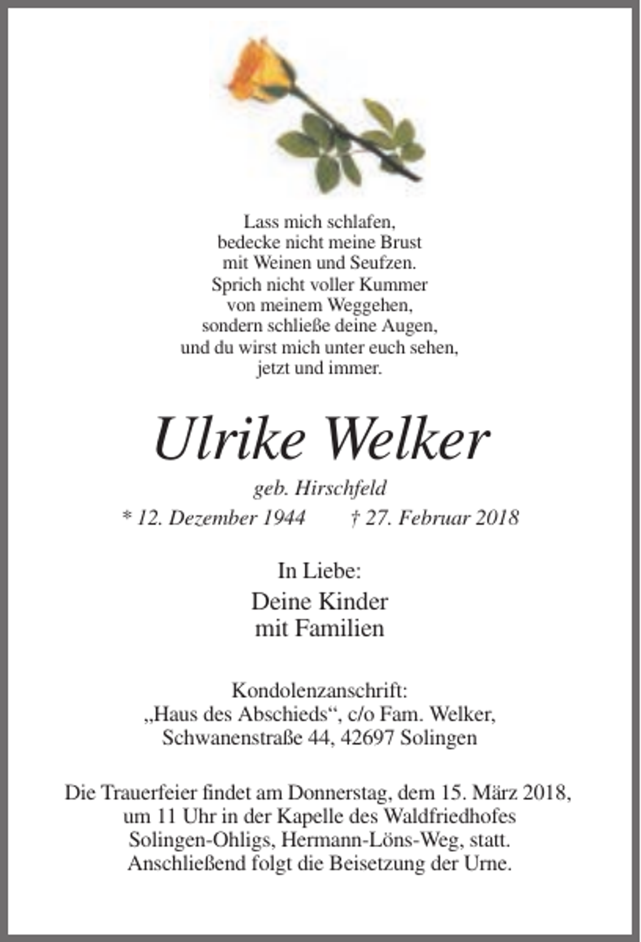 <p>Lass mich schlafen,<br />bedecke nicht meine Brust<br />mit Weinen und Seufzen.<br />Sprich nicht voller Kummer<br />von meinem Weggehen,<br />sondern schließe deine Augen,<br />und du wirst mich unter euch sehen,<br />jetzt und immer.</p><p>Ulrike Welker<br />geb. Hirschfeld<br />* 12. Dezember 1944<br />† 27. Februar 2018</p><p>In Liebe:</p><p>Deine Kinder<br />mit Familien<br />Kondolenzanschrift:<br />„Haus des Abschieds“, c/o Fam. Welker,<br />Schwanenstraße 44, 42697 Solingen<br />Die Trauerfeier findet am Donnerstag, dem 15. März 2018,<br />um 11 Uhr in der Kapelle des Waldfriedhofes<br />Solingen-Ohligs, Hermann-Löns-Weg, statt.<br />Anschließend folgt die Beisetzung der Urne.</p>