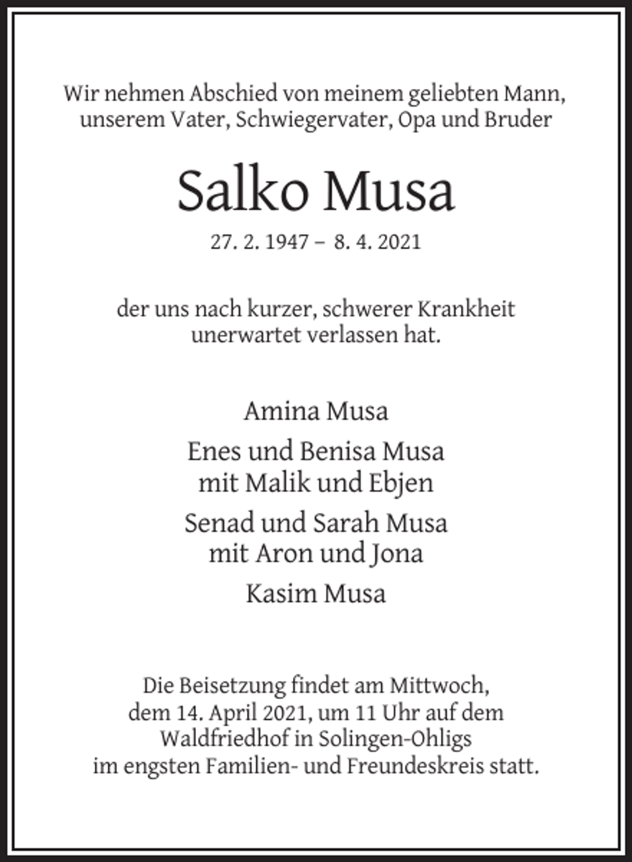 <p>Wir nehmen Abschied von meinem geliebten Mann,<br />unserem Vater, Schwiegervater, Opa und Bruder</p><p>Salko Musa<br />27. 2. 1947 – 8. 4. 2021<br />der uns nach kurzer, schwerer Krankheit<br />unerwartet verlassen hat.</p><p>Amina Musa<br />Enes und Benisa Musa<br />mit Malik und Ebjen<br />Senad und Sarah Musa<br />mit Aron und Jona<br />Kasim Musa</p><p>Die Beisetzung findet am Mittwoch,<br />dem 14. April 2021, um 11 Uhr auf dem<br />Waldfriedhof in Solingen-Ohligs<br />im engsten Familien- und Freundeskreis statt.</p>