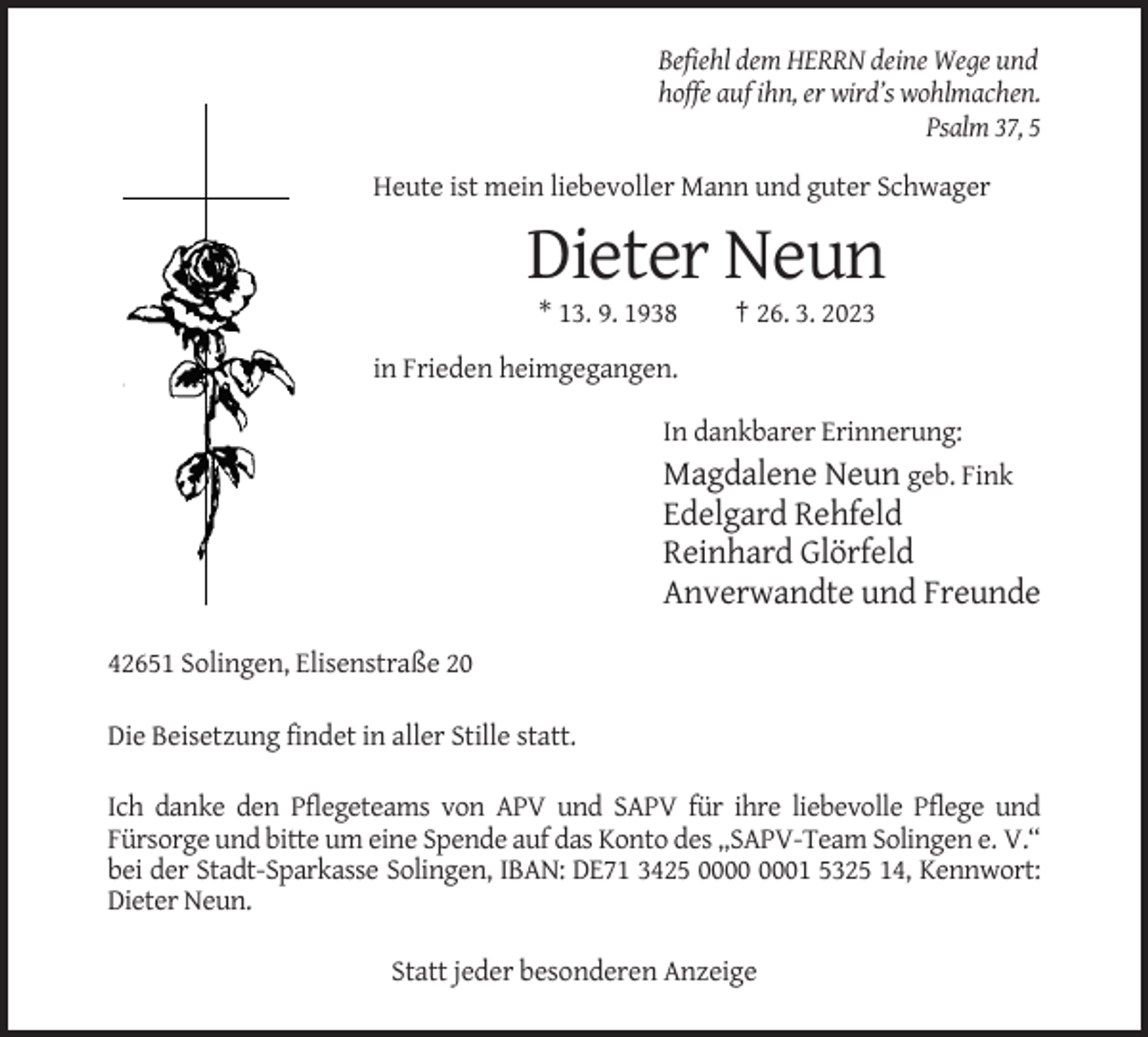 <p>Befiehl dem HERRN deine Wege und<br />hoffe auf ihn, er wird’s wohlmachen.<br />Psalm 37, 5<br />Heute ist mein liebevoller Mann und guter Schwager</p><p>Dieter Neun<br />* 13. 9. 1938</p><p>† 26. 3. 2023</p><p>in Frieden heimgegangen.<br />In dankbarer Erinnerung:</p><p>Magdalene Neun geb. Fink<br />Edelgard Rehfeld<br />Reinhard Glörfeld<br />Anverwandte und Freunde<br />42651 Solingen, Elisenstraße 20<br />Die Beisetzung findet in aller Stille statt.<br />Ich danke den Pflegeteams von APV und SAPV für ihre liebevolle Pflege und<br />Fürsorge und bitte um eine Spende auf das Konto des „SAPV-Team Solingen e. V.“<br />bei der Stadt-Sparkasse Solingen, IBAN: DE71 3425 01 5325 14, Kennwort:<br />Dieter Neun.<br />Statt jeder besonderen Anzeige</p>