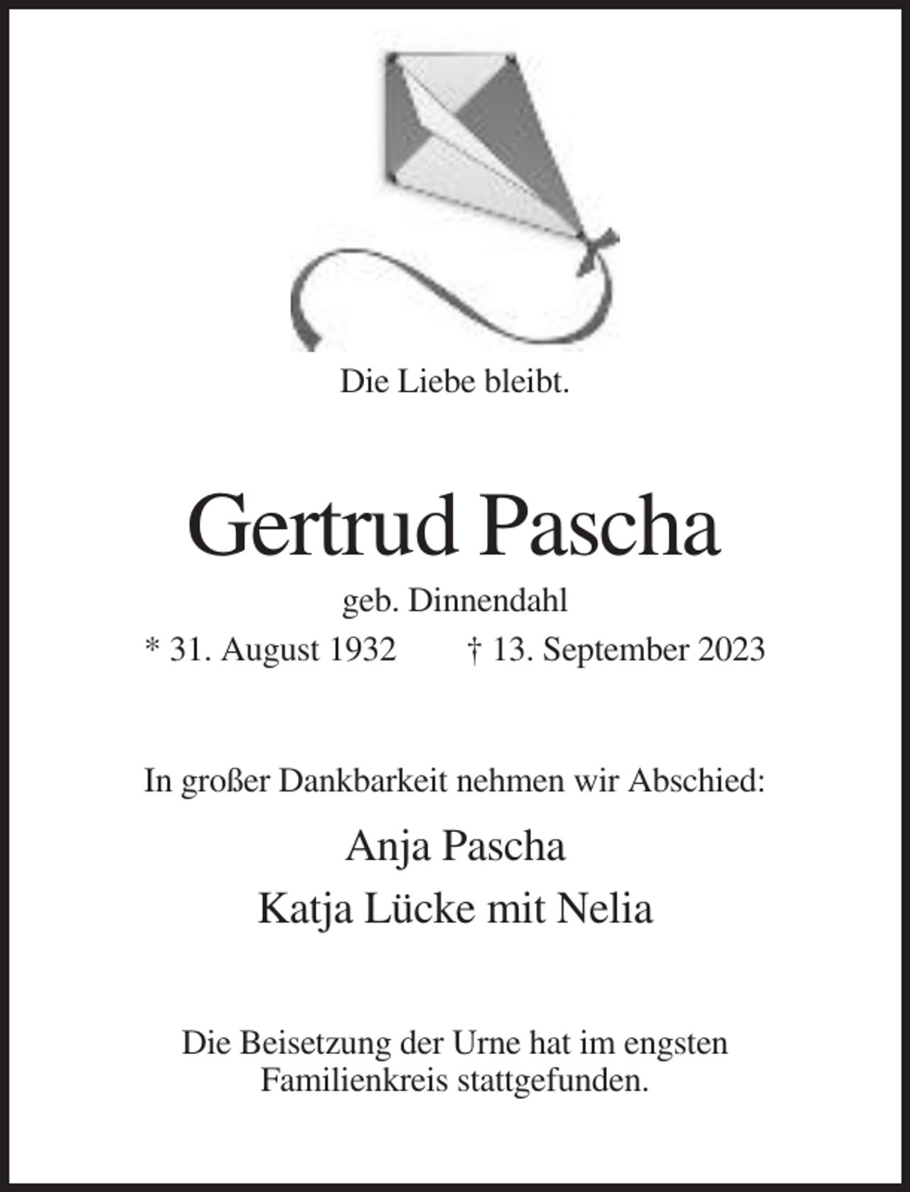 <p>Die Liebe bleibt.</p><p>Gertrud Pascha<br />geb. Dinnendahl<br />* 31. August 1932<br />† 13. September 2023</p><p>In großer Dankbarkeit nehmen wir Abschied:</p><p>Anja Pascha<br />Katja Lücke mit Nelia<br />Die Beisetzung der Urne hat im engsten<br />Familienkreis stattgefunden.</p>