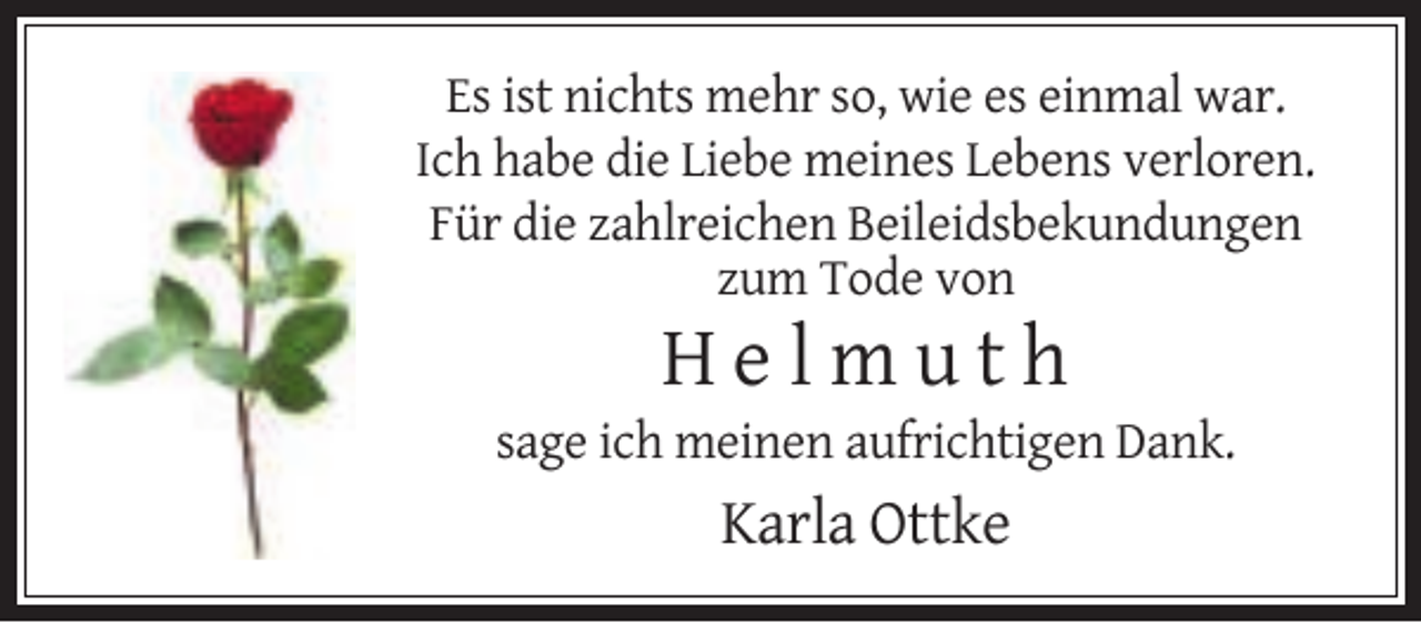 <p>Es ist nichts mehr so, wie es einmal war.<br />Ich habe die Liebe meines Lebens verloren.<br />Für die zahlreichen Beileidsbekundungen<br />zum Tode von</p><p>Helmuth<br />sage ich meinen aufrichtigen Dank.</p><p>Karla Ottke</p>
