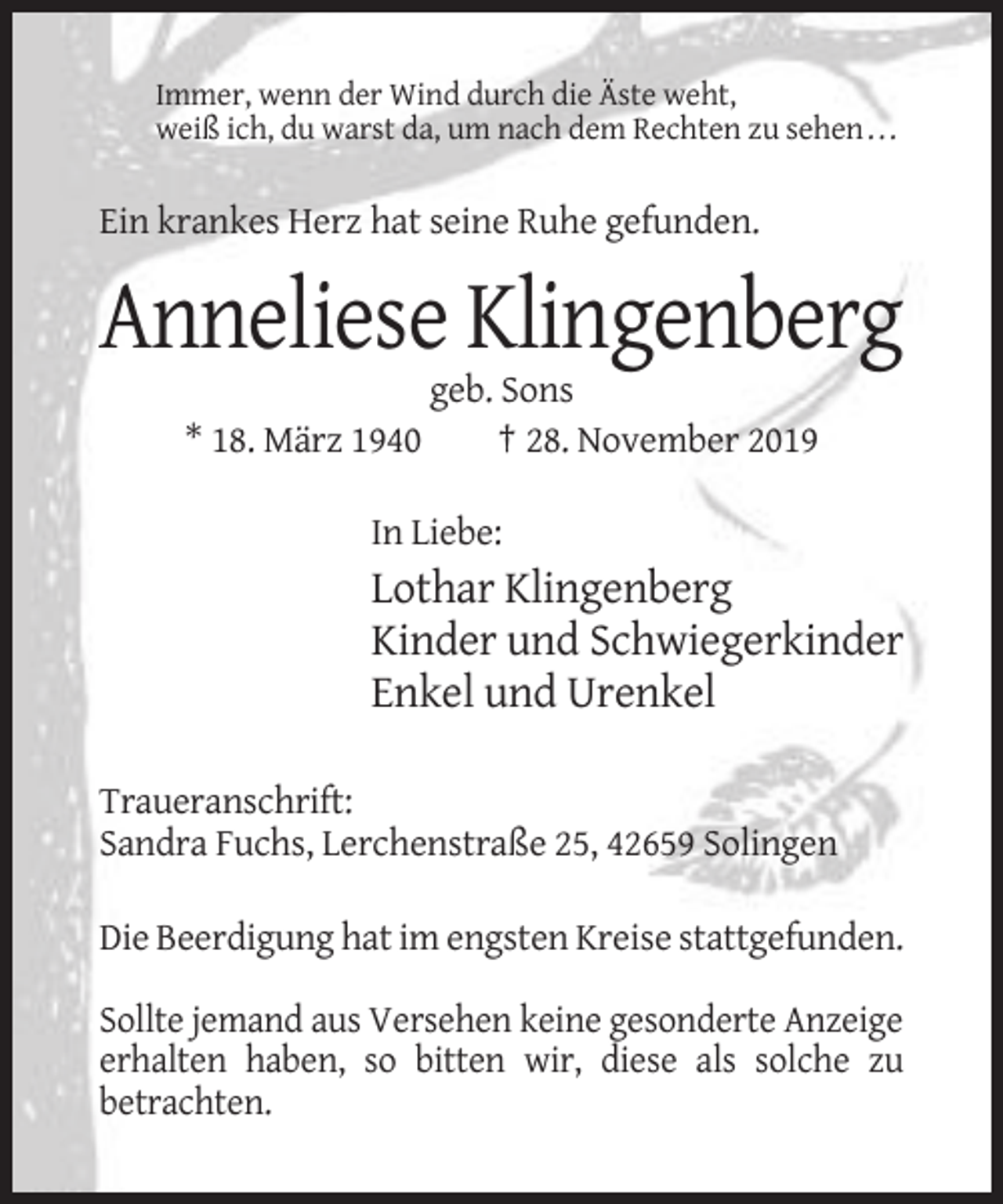 <p>Immer, wenn der Wind durch die Äste weht,<br />weiß ich, du warst da, um nach dem Rechten zu sehen . . .</p><p>Ein krankes Herz hat seine Ruhe gefunden.</p><p>Anneliese Klingenberg<br />* 18. März 1940</p><p>geb. Sons<br />† 28. November 2019</p><p>In Liebe:</p><p>Lothar Klingenberg<br />Kinder und Schwiegerkinder<br />Enkel und Urenkel<br />Traueranschrift:<br />Sandra Fuchs, Lerchenstraße 25, 42659 Solingen<br />Die Beerdigung hat im engsten Kreise stattgefunden.<br />Sollte jemand aus Versehen keine gesonderte Anzeige<br />erhalten haben, so bitten wir, diese als solche zu<br />betrachten.</p>
