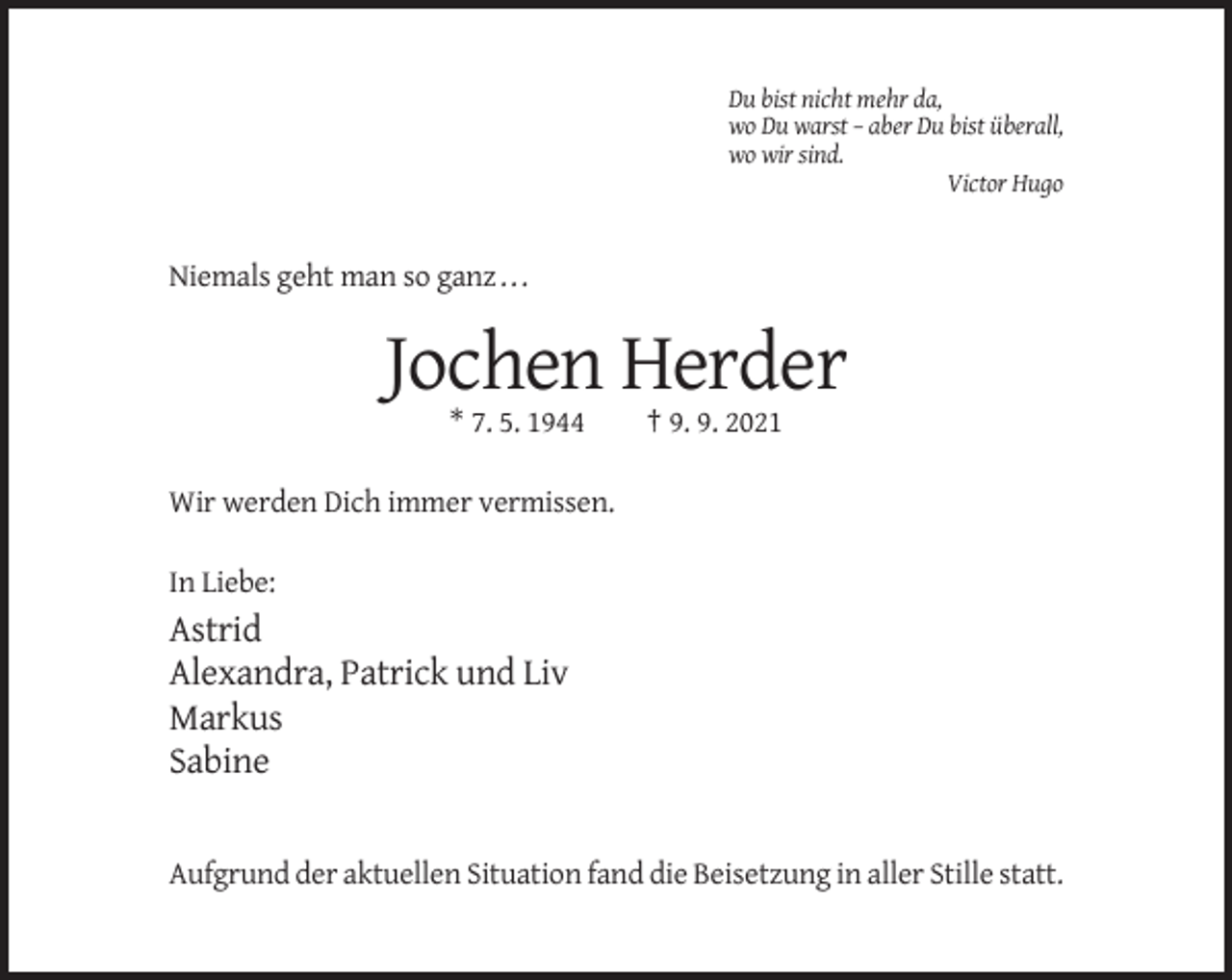 <p>Du bist nicht mehr da,<br />wo Du warst – aber Du bist überall,<br />wo wir sind.<br />Victor Hugo</p><p>Niemals geht man so ganz . . .</p><p>Jochen Herder<br />* 7. 5. 1944</p><p>† 9. 9. 2021</p><p>Wir werden Dich immer vermissen.<br />In Liebe:</p><p>Astrid<br />Alexandra, Patrick und Liv<br />Markus<br />Sabine</p><p>Aufgrund der aktuellen Situation fand die Beisetzung in aller Stille statt.</p>