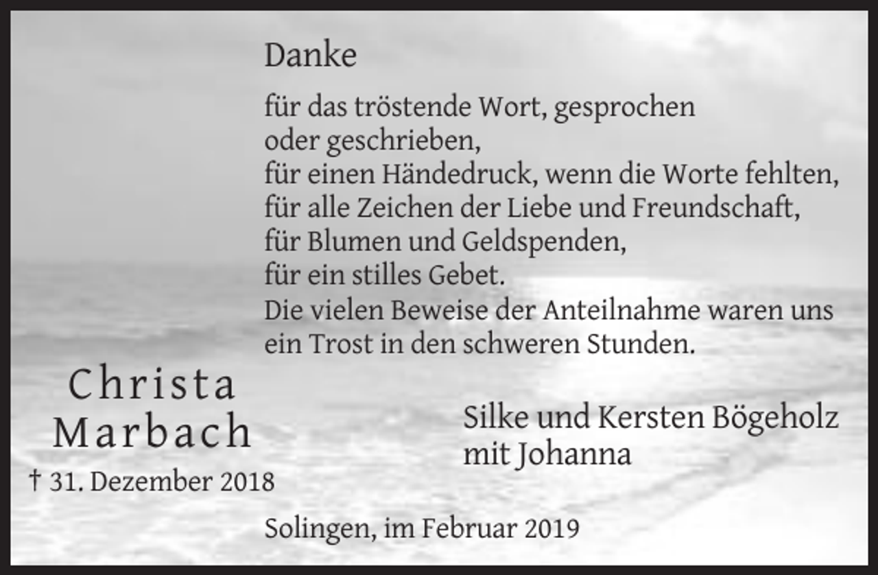 <p>Danke<br />für das tröstende Wort, gesprochen<br />oder geschrieben,<br />für einen Händedruck, wenn die Worte fehlten,<br />für alle Zeichen der Liebe und Freundschaft,<br />für Blumen und Geldspenden,<br />für ein stilles Gebet.<br />Die vielen Beweise der Anteilnahme waren uns<br />ein Trost in den schweren Stunden.</p><p>C hrista<br />M arbach</p><p>Silke und Kersten Bögeholz<br />mit Johanna</p><p>† 31. Dezember 2018<br />Solingen, im Februar 2019</p>