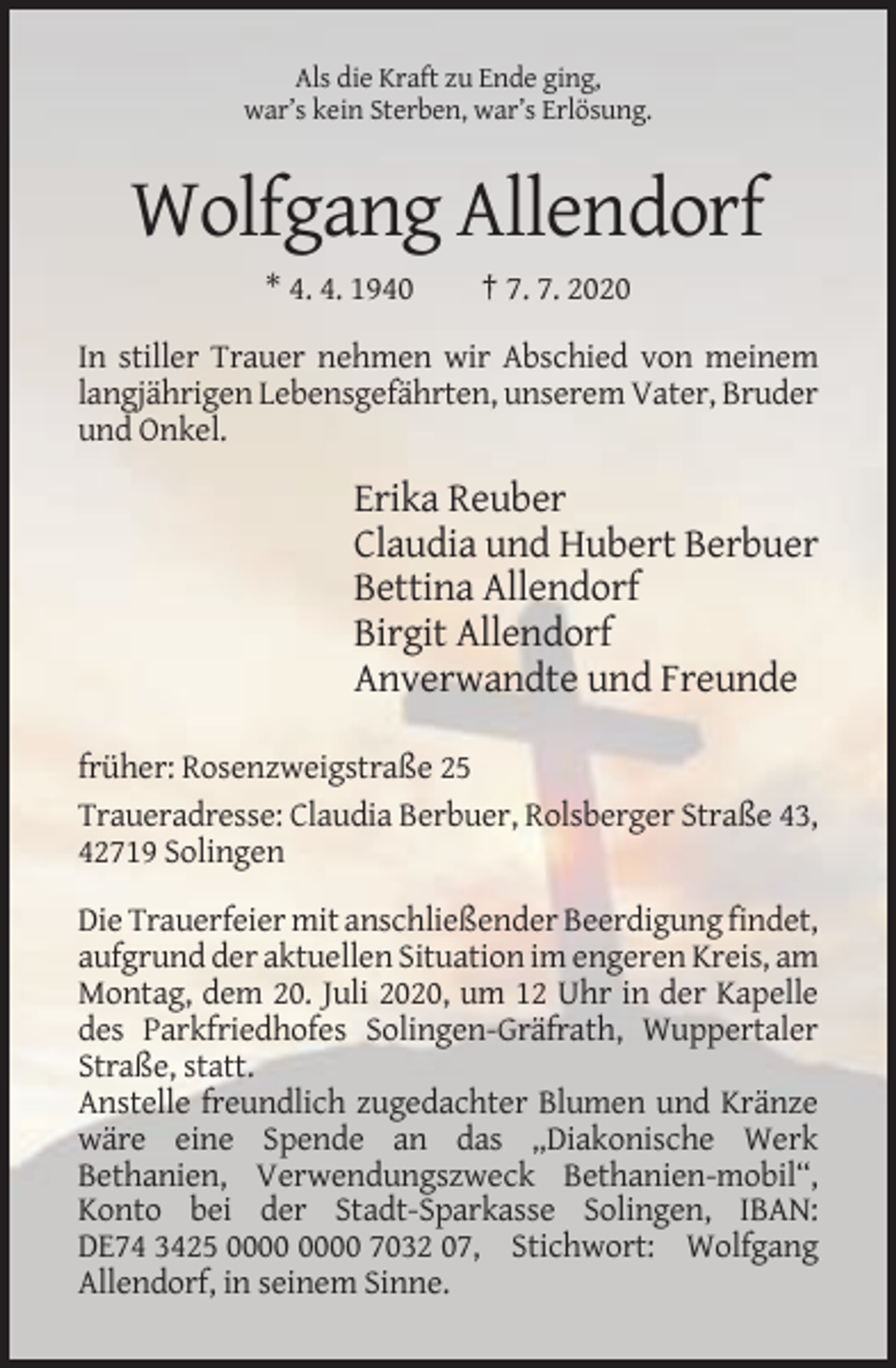 <p>Als die Kraft zu Ende ging,<br />war’s kein Sterben, war’s Erlösung.</p><p>Wolfgang Allendorf<br />* 4. 4. 1940</p><p>† 7. 7. 2020</p><p>In stiller Trauer nehmen wir Abschied von meinem<br />langjährigen Lebensgefährten, unserem Vater, Bruder<br />und Onkel.</p><p>Erika Reuber<br />Claudia und Hubert Berbuer<br />Bettina Allendorf<br />Birgit Allendorf<br />Anverwandte und Freunde<br />früher: Rosenzweigstraße 25<br />Traueradresse: Claudia Berbuer, Rolsberger Straße 43,<br />42719 Solingen<br />Die Trauerfeier mit anschließender Beerdigung findet,<br />aufgrund der aktuellen Situation im engeren Kreis, am<br />Montag, dem 20. Juli 2020, um 12 Uhr in der Kapelle<br />des Parkfriedhofes Solingen-Gräfrath, Wuppertaler<br />Straße, statt.<br />Anstelle freundlich zugedachter Blumen und Kränze<br />wäre eine Spende an das „Diakonische Werk<br />Bethanien, Verwendungszweck Bethanien-mobil“,<br />Konto bei der Stadt-Sparkasse Solingen, IBAN:<br />DE74 3425 7032 07, Stichwort: Wolfgang<br />Allendorf, in seinem Sinne.</p>