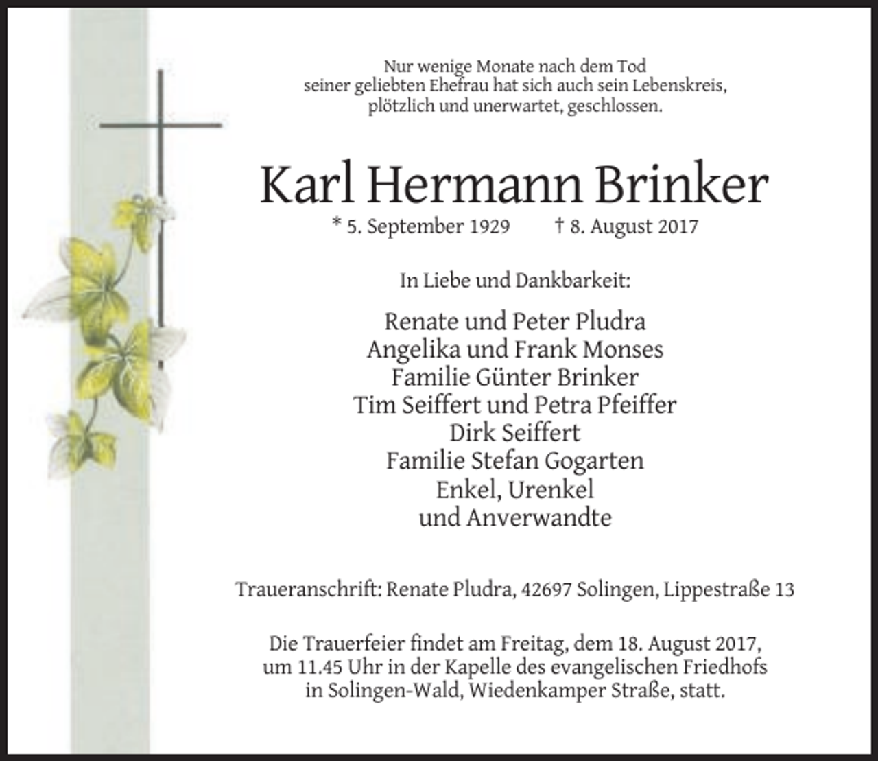 <p>Nur wenige Monate nach dem Tod<br />seiner geliebten Ehefrau hat sich auch sein Lebenskreis,<br />plötzlich und unerwartet, geschlossen.</p><p>Karl Hermann Brinker<br />* 5. September 1929</p><p>† 8. August 2017</p><p>In Liebe und Dankbarkeit:</p><p>Renate und Peter Pludra<br />Angelika und Frank Monses<br />Familie Günter Brinker<br />Tim Seiffert und Petra Pfeiffer<br />Dirk Seiffert<br />Familie Stefan Gogarten<br />Enkel, Urenkel<br />und Anverwandte<br />Traueranschrift: Renate Pludra, 42697 Solingen, Lippestraße 13<br />Die Trauerfeier findet am Freitag, dem 18. August 2017,<br />um 11.45 Uhr in der Kapelle des evangelischen Friedhofs<br />in Solingen-Wald, Wiedenkamper Straße, statt.</p>