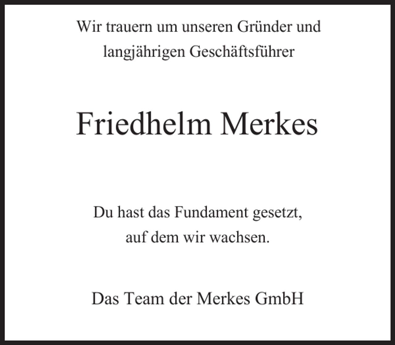 <p>Wir trauern um unseren Gründer und<br />langjährigen Geschäftsführer</p><p>Friedhelm Merkes<br />Du hast das Fundament gesetzt,<br />auf dem wir wachsen.</p><p>Das Team der Merkes GmbH</p>