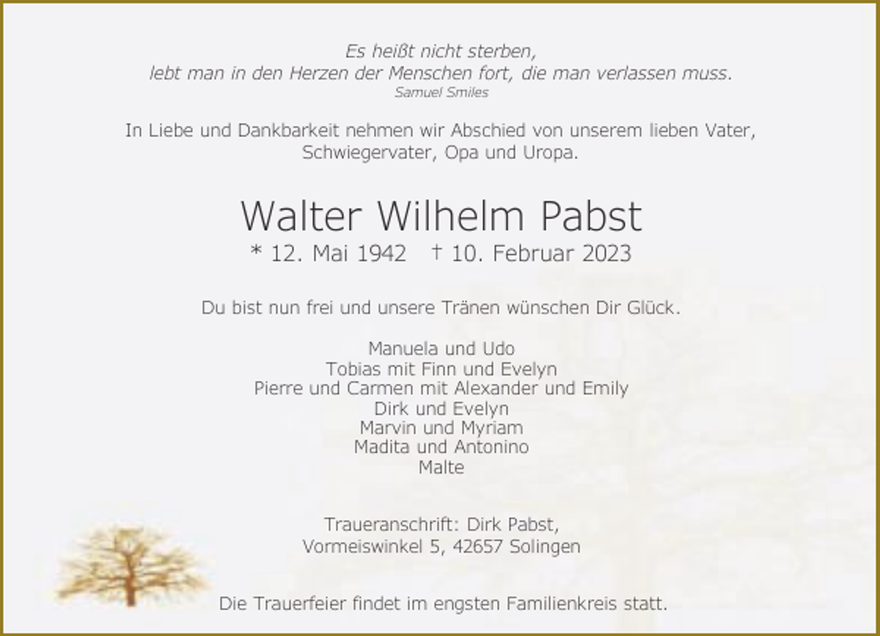 <p>Es heißt nicht sterben,<br />lebt man in den Herzen der Menschen fort, die man verlassen muss.<br />Samuel Smiles</p><p>In Liebe und Dankbarkeit nehmen wir Abschied von unserem lieben Vater,<br />Schwiegervater, Opa und Uropa.</p><p>Walter Wilhelm Pabst<br />* 12. Mai 1942</p><p>† 10. Februar 2023</p><p>Du bist nun frei und unsere Tränen wünschen Dir Glück.<br />Manuela und Udo<br />Tobias mit Finn und Evelyn<br />Pierre und Carmen mit Alexander und Emily<br />Dirk und Evelyn<br />Marvin und Myriam<br />Madita und Antonino<br />Malte<br />Traueranschrift: Dirk Pabst,<br />Vormeiswinkel 5, 42657 Solingen<br />Die Trauerfeier findet im engsten Familienkreis statt.</p>