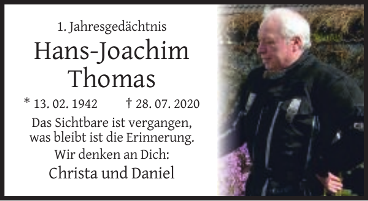 <p>1. Jahresgedächtnis</p><p>Hans-Joachim<br />Thomas<br />* 13. 02. 1942<br />† 28. 07. 2020<br />Das Sichtbare ist vergangen,<br />was bleibt ist die Erinnerung.<br />Wir denken an Dich:</p><p>Christa und Daniel</p>