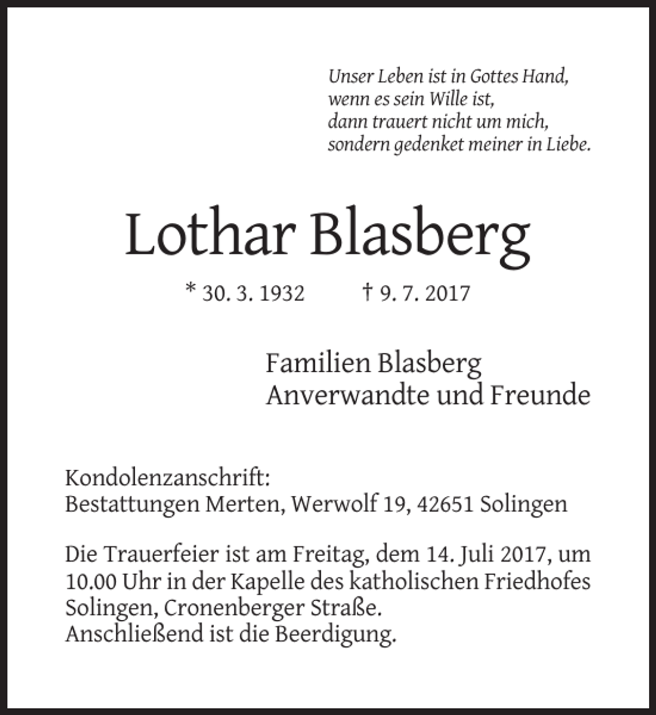 <p>Unser Leben ist in Gottes Hand,<br />wenn es sein Wille ist,<br />dann trauert nicht um mich,<br />sondern gedenket meiner in Liebe.</p><p>Lothar Blasberg<br />* 30. 3. 1932</p><p>† 9. 7. 2017</p><p>Familien Blasberg<br />Anverwandte und Freunde<br />Kondolenzanschrift:<br />Bestattungen Merten, Werwolf 19, 42651 Solingen<br />Die Trauerfeier ist am Freitag, dem 14. Juli 2017, um<br />10.00 Uhr in der Kapelle des katholischen Friedhofes<br />Solingen, Cronenberger Straße.<br />Anschließend ist die Beerdigung.</p>
