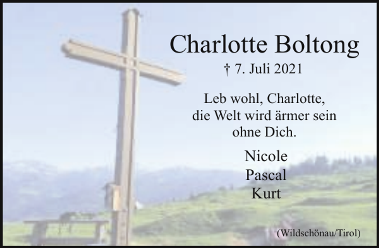 <p>Charlotte Boltong<br />† 7. Juli 2021</p><p>Leb wohl, Charlotte,<br />die Welt wird ärmer sein<br />ohne Dich.</p><p>Nicole<br />Pascal<br />Kurt<br />(Wildschönau/Tirol)</p>