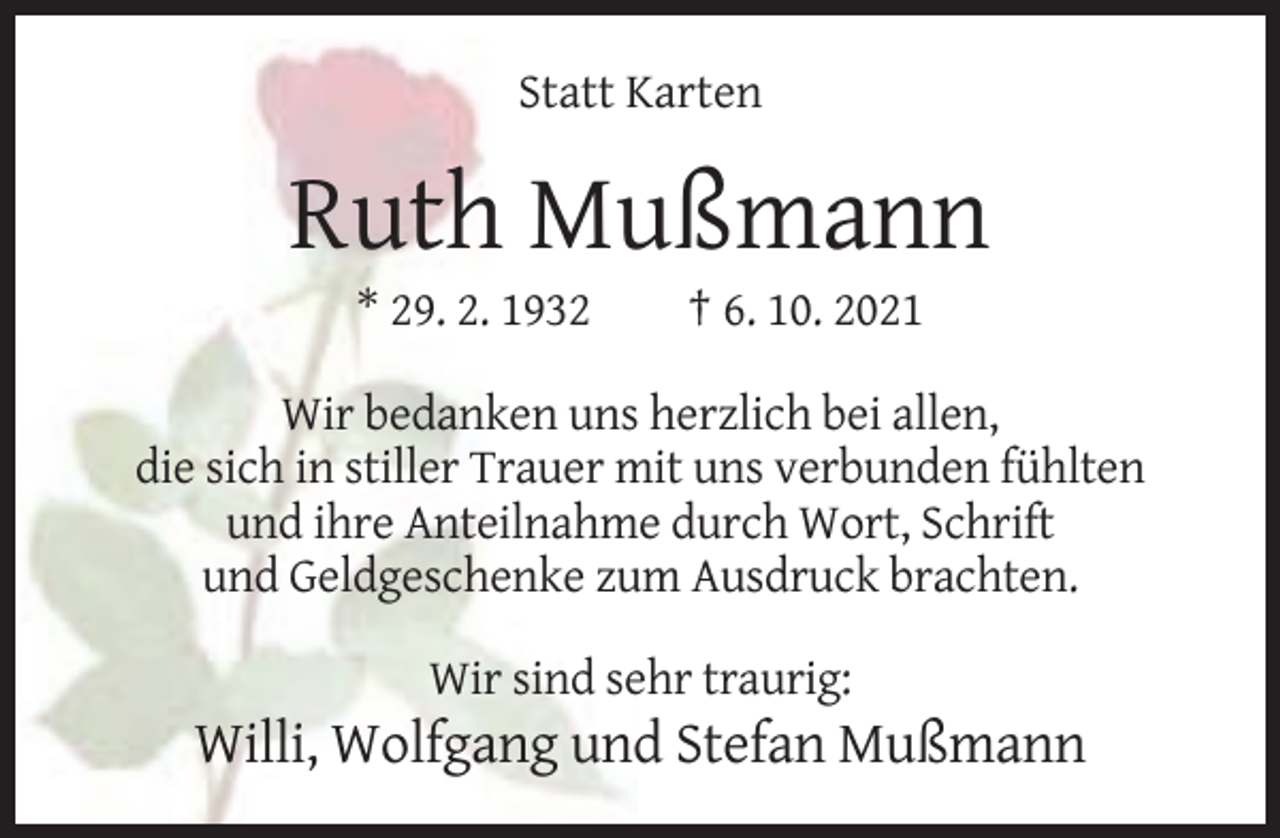<p>Statt Karten</p><p>Ruth Mußmann<br />* 29. 2. 1932</p><p>† 6. 10. 2021</p><p>Wir bedanken uns herzlich bei allen,<br />die sich in stiller Trauer mit uns verbunden fühlten<br />und ihre Anteilnahme durch Wort, Schrift<br />und Geldgeschenke zum Ausdruck brachten.<br />Wir sind sehr traurig:</p><p>Willi, Wolfgang und Stefan Mußmann</p>