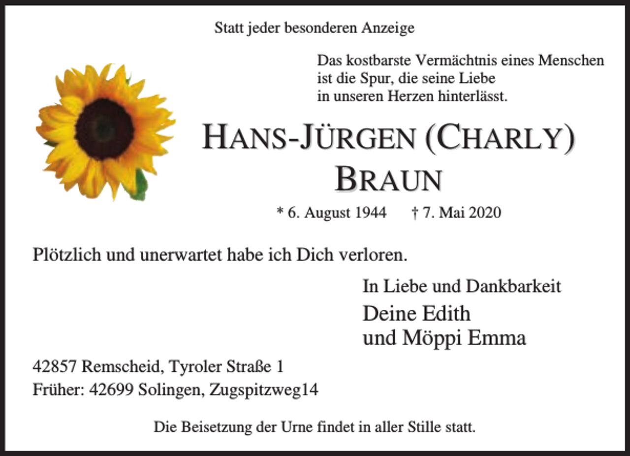 <p>Statt jeder besonderen Anzeige<br />Das kostbarste Vermächtnis eines Menschen<br />ist die Spur, die seine Liebe<br />in unseren Herzen hinterlässt.</p><p>HANS-JÜRGEN (CHARLY)<br />BRAUN<br />* 6. August 1944</p><p>† 7. Mai 2020</p><p>Plötzlich und unerwartet habe ich Dich verloren.<br />In Liebe und Dankbarkeit</p><p>Deine Edith<br />und Möppi Emma<br />42857 Remscheid, Tyroler Straße 1<br />Früher: 42699 Solingen, Zugspitzweg14<br />Die Beisetzung der Urne findet in aller Stille statt.</p>