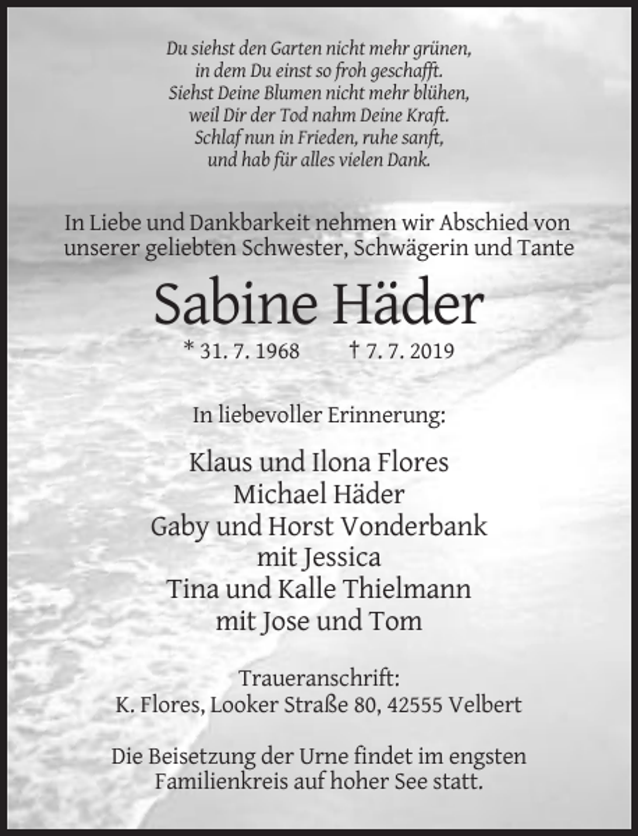 <p>Du siehst den Garten nicht mehr grünen,<br />in dem Du einst so froh geschafft.<br />Siehst Deine Blumen nicht mehr blühen,<br />weil Dir der Tod nahm Deine Kraft.<br />Schlaf nun in Frieden, ruhe sanft,<br />und hab für alles vielen Dank.</p><p>In Liebe und Dankbarkeit nehmen wir Abschied von<br />unserer geliebten Schwester, Schwägerin und Tante</p><p>Sabine Häder<br />* 31. 7. 1968</p><p>† 7. 7. 2019</p><p>In liebevoller Erinnerung:</p><p>Klaus und Ilona Flores<br />Michael Häder<br />Gaby und Horst Vonderbank<br />mit Jessica<br />Tina und Kalle Thielmann<br />mit Jose und Tom<br />Traueranschrift:<br />K. Flores, Looker Straße 80, 42555 Velbert<br />Die Beisetzung der Urne findet im engsten<br />Familienkreis auf hoher See statt.</p>