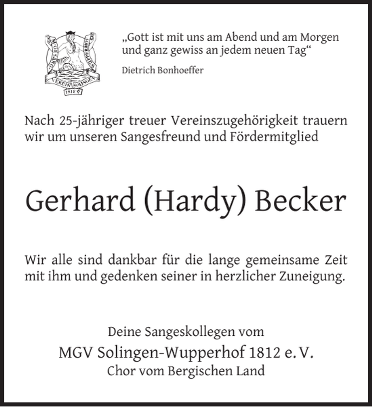 <p>„Gott ist mit uns am Abend und am Morgen<br />und ganz gewiss an jedem neuen Tag“<br />Dietrich Bonhoeffer</p><p>Nach 25-jähriger treuer Vereinszugehörigkeit trauern<br />wir um unseren Sangesfreund und Fördermitglied</p><p>Gerhard (Hardy) Becker<br />Wir alle sind dankbar für die lange gemeinsame Zeit<br />mit ihm und gedenken seiner in herzlicher Zuneigung.</p><p>Deine Sangeskollegen vom</p><p>MGV Solingen-Wupperhof 1812 e. V.<br />Chor vom Bergischen Land</p>