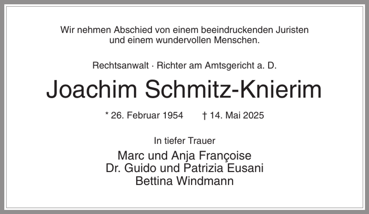 <p>Wir nehmen Abschied von einem beeindruckenden Juristen<br />und einem wundervollen Menschen.<br />Rechtsanwalt · Richter am Amtsgericht a. D.</p><p>Joachim Schmitz-Knierim<br />* 26. Februar 1954</p><p>† 14. Mai 2025</p><p>In tiefer Trauer</p><p>Marc und Anja Françoise<br />Dr. Guido und Patrizia Eusani<br />Bettina Windmann</p>