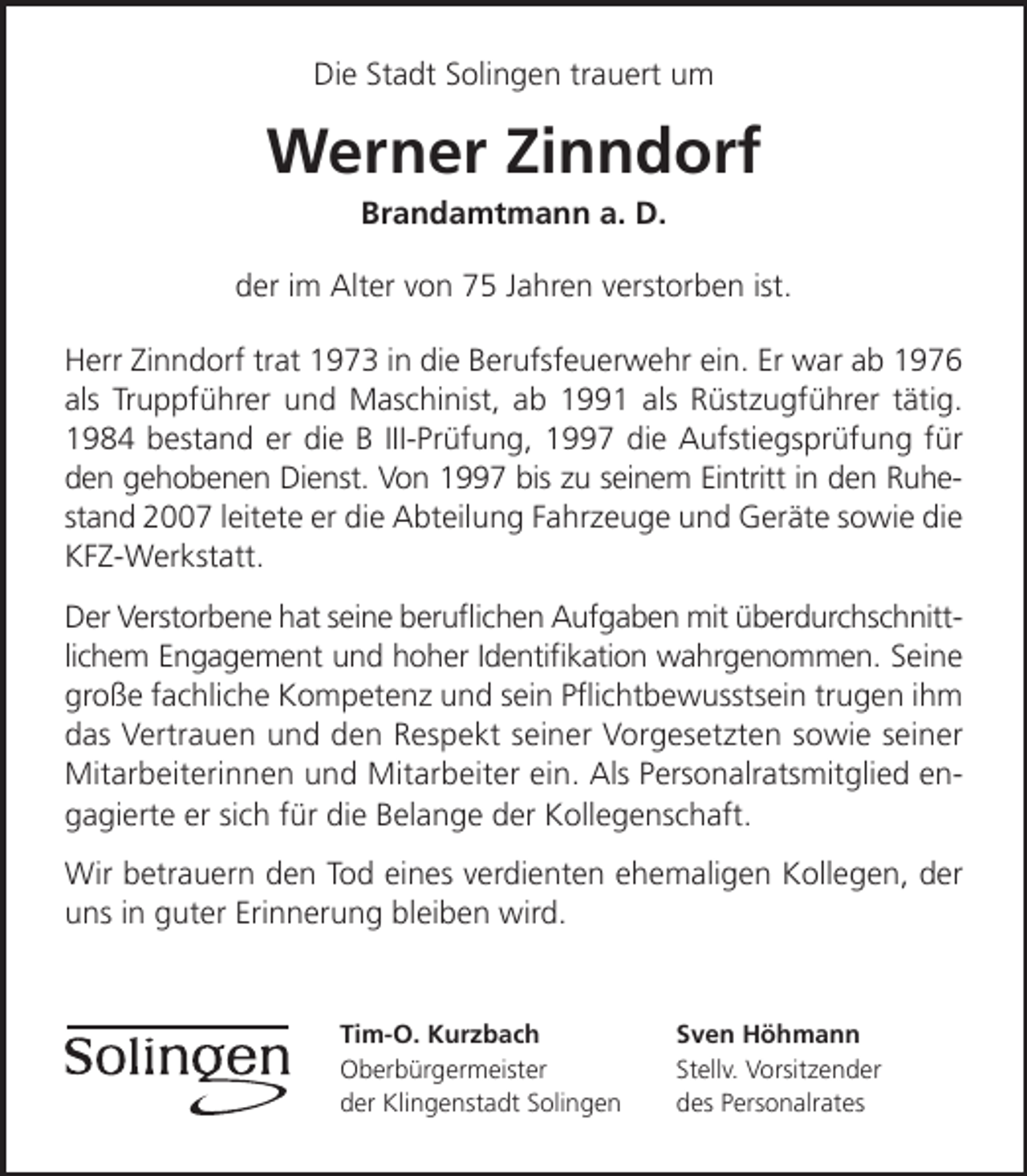 <p>Die Stadt Solingen trauert um</p><p>Werner Zinndorf<br />Brandamtmann a. D.</p><p>der im Alter von 75 Jahren verstorben ist.<br />Herr Zinndorf trat 1973 in die Berufsfeuerwehr ein. Er war ab 1976<br />als Truppführer und Maschinist, ab 1991 als Rüstzugführer tätig.<br />1984 bestand er die B III-Prüfung, 1997 die Aufstiegsprüfung für<br />den gehobenen Dienst. Von 1997 bis zu seinem Eintritt in den Ruhestand 2007 leitete er die Abteilung Fahrzeuge und Geräte sowie die<br />KFZ-Werkstatt.<br />Der Verstorbene hat seine beruﬂichen Aufgaben mit überdurchschnittlichem Engagement und hoher Identiﬁkation wahrgenommen. Seine<br />große fachliche Kompetenz und sein Pﬂichtbewusstsein trugen ihm<br />das Vertrauen und den Respekt seiner Vorgesetzten sowie seiner<br />Mitarbeiterinnen und Mitarbeiter ein. Als Personalratsmitglied engagierte er sich für die Belange der Kollegenschaft.<br />Wir betrauern den Tod eines verdienten ehemaligen Kollegen, der<br />uns in guter Erinnerung bleiben wird.</p><p>Tim-O. Kurzbach<br />Oberbürgermeister<br />der Klingenstadt Solingen</p><p>Sven Höhmann<br />Stellv. Vorsitzender<br />des Personalrates</p>