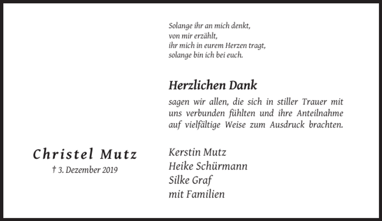 <p>Solange ihr an mich denkt,<br />von mir erzählt,<br />ihr mich in eurem Herzen tragt,<br />solange bin ich bei euch.</p><p>Herzlichen Dank<br />sagen wir allen, die sich in stiller Trauer mit<br />uns verbunden fühlten und ihre Anteilnahme<br />auf vielfältige Weise zum Ausdruck brachten.</p><p>Christel Mutz<br />† 3. Dezember 2019</p><p>Kerstin Mutz<br />Heike Schürmann<br />Silke Graf<br />mit Familien</p>