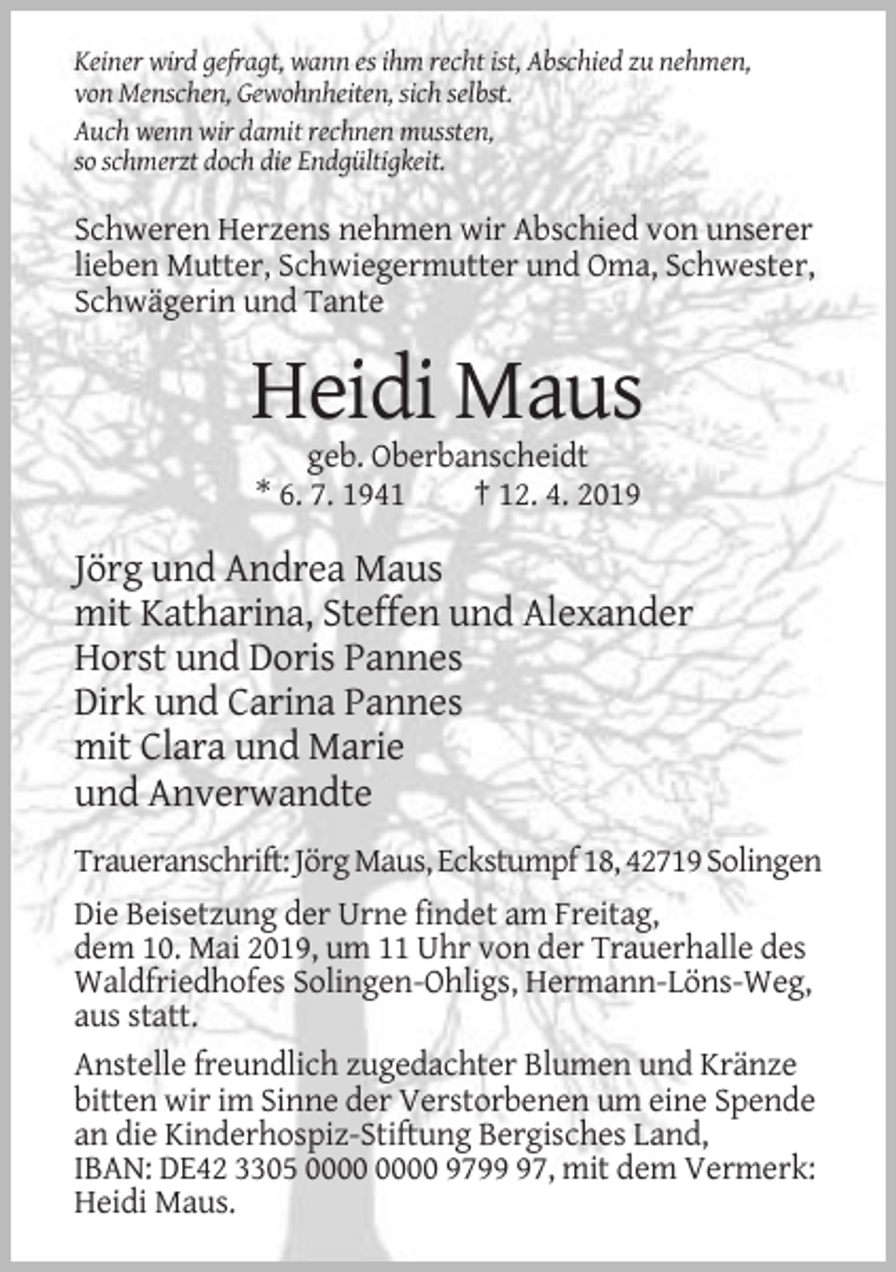 <p>Keiner wird gefragt, wann es ihm recht ist, Abschied zu nehmen,<br />von Menschen, Gewohnheiten, sich selbst.<br />Auch wenn wir damit rechnen mussten,<br />so schmerzt doch die Endgültigkeit.</p><p>Schweren Herzens nehmen wir Abschied von unserer<br />lieben Mutter, Schwiegermutter und Oma, Schwester,<br />Schwägerin und Tante</p><p>Heidi Maus<br />geb. Oberbanscheidt<br />* 6. 7. 1941<br />† 12. 4. 2019</p><p>Jörg und Andrea Maus<br />mit Katharina, Steffen und Alexander<br />Horst und Doris Pannes<br />Dirk und Carina Pannes<br />mit Clara und Marie<br />und Anverwandte<br />Traueranschrift: Jörg Maus, Eckstumpf 18, 42719 Solingen<br />Die Beisetzung der Urne findet am Freitag,<br />dem 10. Mai 2019, um 11 Uhr von der Trauerhalle des<br />Waldfriedhofes Solingen-Ohligs, Hermann-Löns-Weg,<br />aus statt.<br />Anstelle freundlich zugedachter Blumen und Kränze<br />bitten wir im Sinne der Verstorbenen um eine Spende<br />an die Kinderhospiz-Stiftung Bergisches Land,<br />IBAN: DE42 3305 9797, mit dem Vermerk:<br />Heidi Maus.</p>