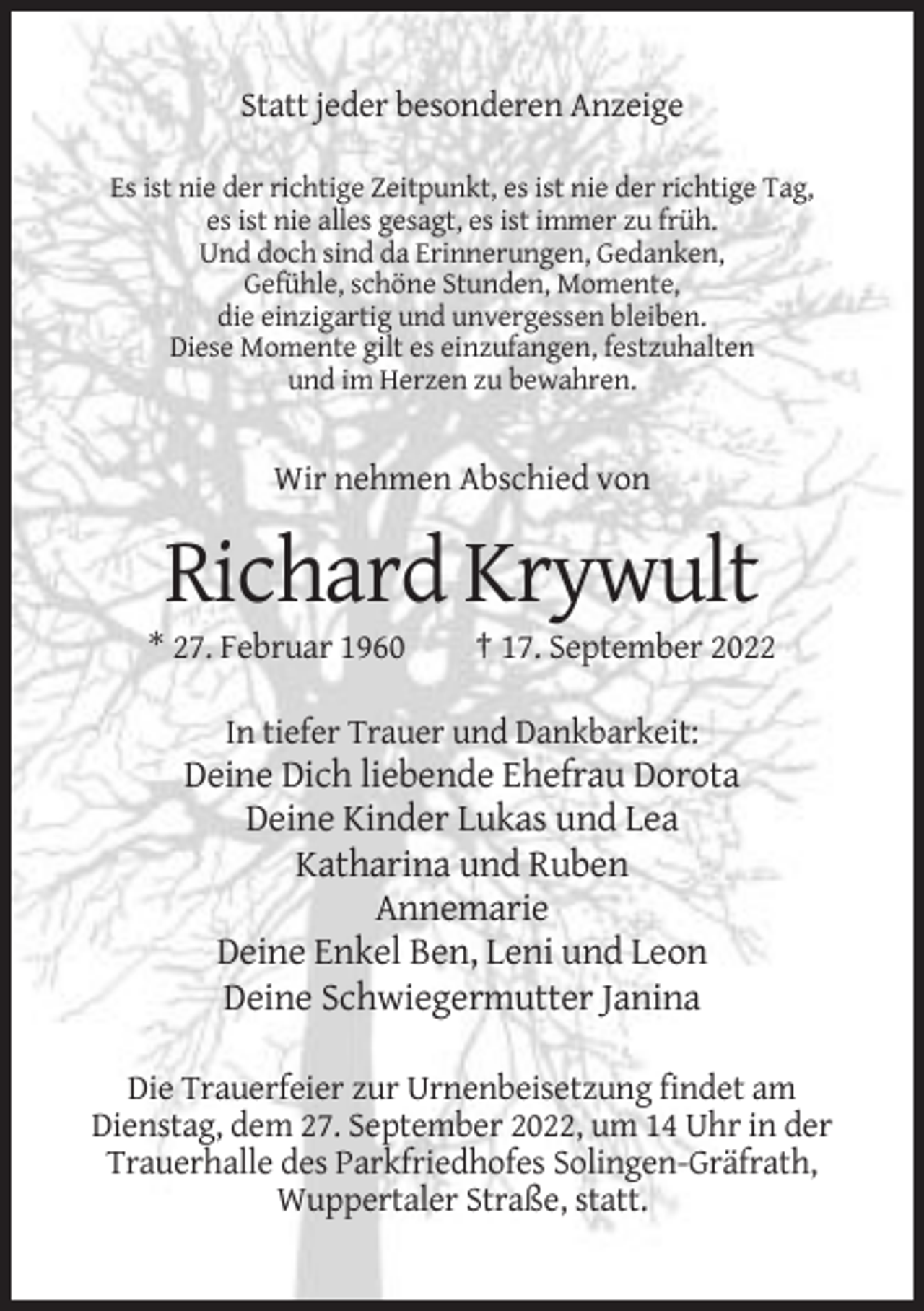 <p>Statt jeder besonderen Anzeige<br />Es ist nie der richtige Zeitpunkt, es ist nie der richtige Tag,<br />es ist nie alles gesagt, es ist immer zu früh.<br />Und doch sind da Erinnerungen, Gedanken,<br />Gefühle, schöne Stunden, Momente,<br />die einzigartig und unvergessen bleiben.<br />Diese Momente gilt es einzufangen, festzuhalten<br />und im Herzen zu bewahren.</p><p>Wir nehmen Abschied von</p><p>Richard Krywult<br />* 27. Februar 1960</p><p>† 17. September 2022</p><p>In tiefer Trauer und Dankbarkeit:</p><p>Deine Dich liebende Ehefrau Dorota<br />Deine Kinder Lukas und Lea<br />Katharina und Ruben<br />Annemarie<br />Deine Enkel Ben, Leni und Leon<br />Deine Schwiegermutter Janina<br />Die Trauerfeier zur Urnenbeisetzung findet am<br />Dienstag, dem 27. September 2022, um 14 Uhr in der<br />Trauerhalle des Parkfriedhofes Solingen-Gräfrath,<br />Wuppertaler Straße, statt.</p>