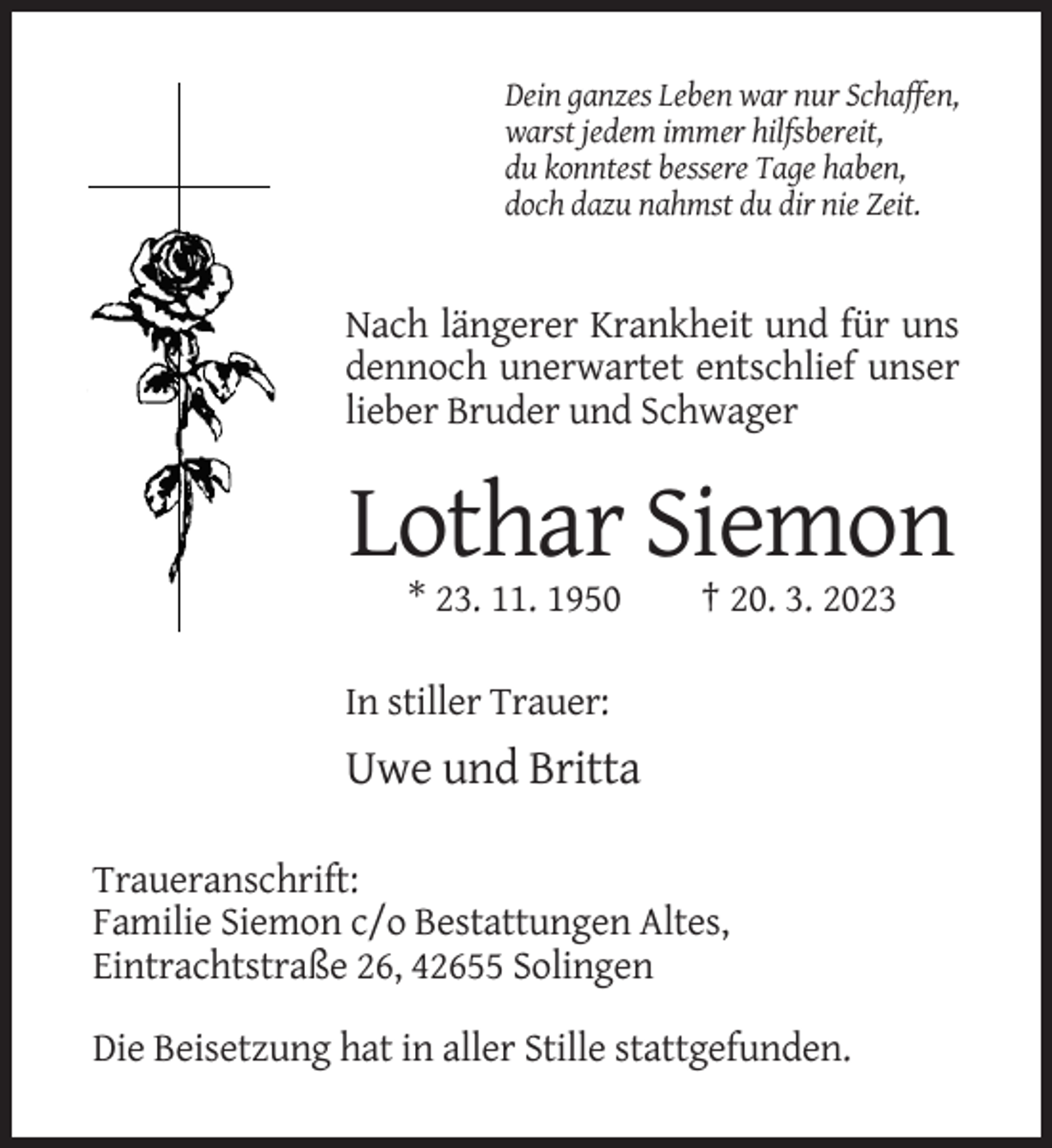 <p>Dein ganzes Leben war nur Schaffen,<br />warst jedem immer hilfsbereit,<br />du konntest bessere Tage haben,<br />doch dazu nahmst du dir nie Zeit.</p><p>Nach längerer Krankheit und für uns<br />dennoch unerwartet entschlief unser<br />lieber Bruder und Schwager</p><p>Lothar Siemon<br />* 23. 11. 1950</p><p>† 20. 3. 2023</p><p>In stiller Trauer:</p><p>Uwe und Britta<br />Traueranschrift:<br />Familie Siemon c/o Bestattungen Altes,<br />Eintrachtstraße 26, 42655 Solingen<br />Die Beisetzung hat in aller Stille stattgefunden.</p>