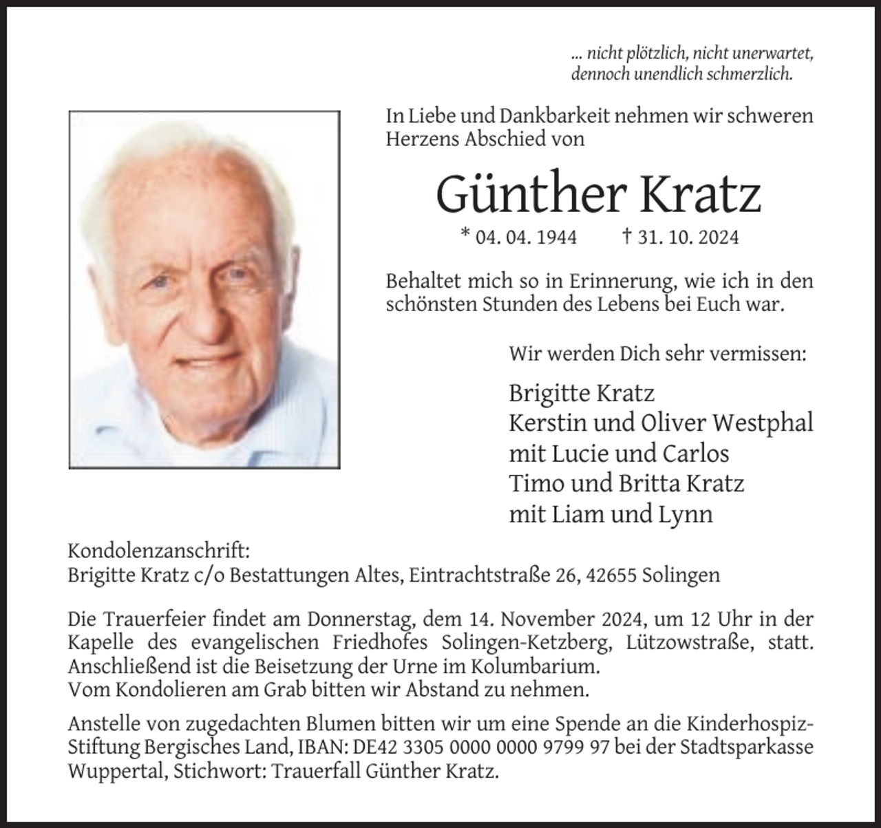 <p>… nicht plötzlich, nicht unerwartet,<br />dennoch unendlich schmerzlich.</p><p>In Liebe und Dankbarkeit nehmen wir schweren<br />Herzens Abschied von</p><p>Günther Kratz<br />* 04. 04. 1944</p><p>† 31. 10. 2024</p><p>Behaltet mich so in Erinnerung, wie ich in den<br />schönsten Stunden des Lebens bei Euch war.<br />Wir werden Dich sehr vermissen:</p><p>Brigitte Kratz<br />Kerstin und Oliver Westphal<br />mit Lucie und Carlos<br />Timo und Britta Kratz<br />mit Liam und Lynn<br />Kondolenzanschrift:<br />Brigitte Kratz c/o Bestattungen Altes, Eintrachtstraße 26, 42655 Solingen<br />Die Trauerfeier findet am Donnerstag, dem 14. November 2024, um 12 Uhr in der<br />Kapelle des evangelischen Friedhofes Solingen-Ketzberg, Lützowstraße, statt.<br />Anschließend ist die Beisetzung der Urne im Kolumbarium.<br />Vom Kondolieren am Grab bitten wir Abstand zu nehmen.<br />Anstelle von zugedachten Blumen bitten wir um eine Spende an die KinderhospizStiftung Bergisches Land, IBAN: DE42 3305 9797 bei der Stadtsparkasse<br />Wuppertal, Stichwort: Trauerfall Günther Kratz.</p>