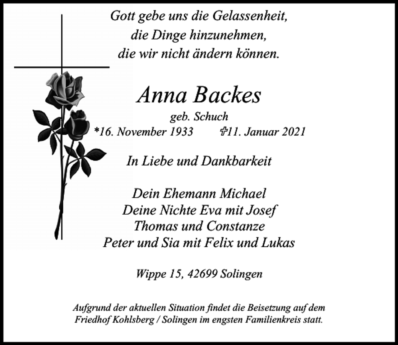 <p>Gott gebe uns die Gelassenheit,<br />die Dinge hinzunehmen,<br />die wir nicht ändern können.</p><p>Anna Backes</p><p>geb. Schuch<br /><11. Januar 2021<br />*16. November 1933</p><p>In Liebe und Dankbarkeit<br />Dein Ehemann Michael<br />Deine Nichte Eva mit Josef<br />Thomas und Constanze<br />Peter und Sia mit Felix und Lukas<br />Wippe 15, 42699 Solingen<br />Aufgrund der aktuellen Situation findet die Beisetzung auf dem<br />Friedhof Kohlsberg / Solingen im engsten Familienkreis statt.</p>