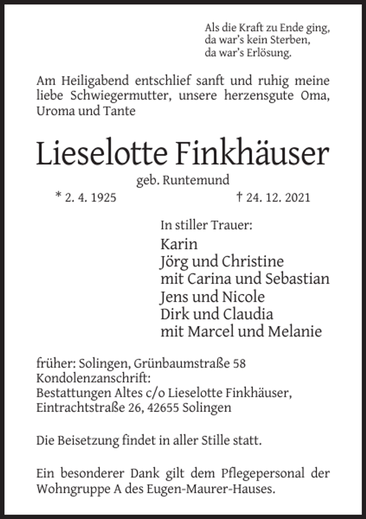 <p>Als die Kraft zu Ende ging,<br />da war’s kein Sterben,<br />da war’s Erlösung.</p><p>Am Heiligabend entschlief sanft und ruhig meine<br />liebe Schwiegermutter, unsere herzensgute Oma,<br />Uroma und Tante</p><p>Lieselotte Finkhäuser<br />geb. Runtemund<br />* 2. 4. 1925</p><p>† 24. 12. 2021<br />In stiller Trauer:</p><p>Karin<br />Jörg und Christine<br />mit Carina und Sebastian<br />Jens und Nicole<br />Dirk und Claudia<br />mit Marcel und Melanie<br />früher: Solingen, Grünbaumstraße 58<br />Kondolenzanschrift:<br />Bestattungen Altes c/o Lieselotte Finkhäuser,<br />Eintrachtstraße 26, 42655 Solingen<br />Die Beisetzung findet in aller Stille statt.<br />Ein besonderer Dank gilt dem Pflegepersonal der<br />Wohngruppe A des Eugen-Maurer-Hauses.</p>