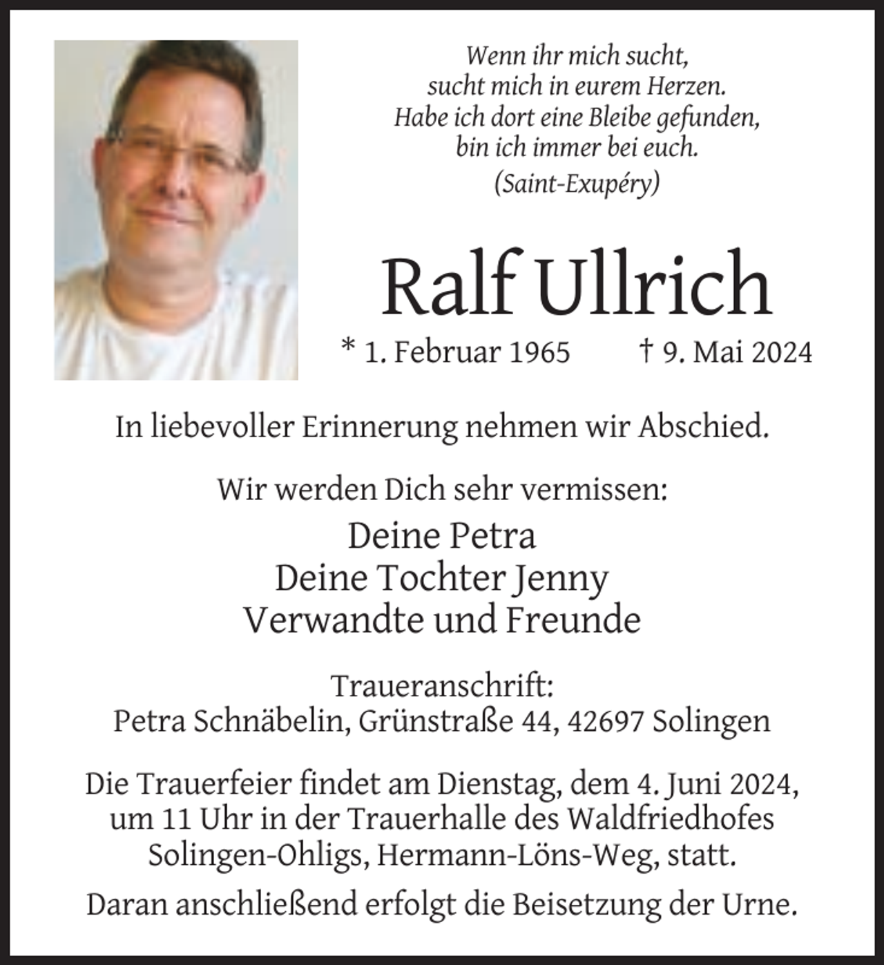 <p>Wenn ihr mich sucht,<br />sucht mich in eurem Herzen.<br />Habe ich dort eine Bleibe gefunden,<br />bin ich immer bei euch.<br />(Saint-Exupéry)</p><p>Ralf Ullrich<br />* 1. Februar 1965</p><p>† 9. Mai 2024</p><p>In liebevoller Erinnerung nehmen wir Abschied.<br />Wir werden Dich sehr vermissen:</p><p>Deine Petra<br />Deine Tochter Jenny<br />Verwandte und Freunde<br />Traueranschrift:<br />Petra Schnäbelin, Grünstraße 44, 42697 Solingen<br />Die Trauerfeier findet am Dienstag, dem 4. Juni 2024,<br />um 11 Uhr in der Trauerhalle des Waldfriedhofes<br />Solingen-Ohligs, Hermann-Löns-Weg, statt.<br />Daran anschließend erfolgt die Beisetzung der Urne.</p>