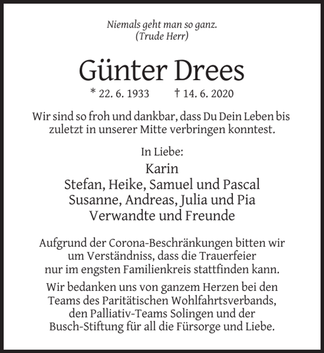 <p>Niemals geht man so ganz.<br />(Trude Herr)</p><p>Günter Drees<br />* 22. 6. 1933</p><p>† 14. 6. 2020</p><p>Wir sind so froh und dankbar, dass Du Dein Leben bis<br />zuletzt in unserer Mitte verbringen konntest.<br />In Liebe:</p><p>Karin<br />Stefan, Heike, Samuel und Pascal<br />Susanne, Andreas, Julia und Pia<br />Verwandte und Freunde<br />Aufgrund der Corona-Beschränkungen bitten wir<br />um Verständniss, dass die Trauerfeier<br />nur im engsten Familienkreis stattfinden kann.<br />Wir bedanken uns von ganzem Herzen bei den<br />Teams des Paritätischen Wohlfahrtsverbands,<br />den Palliativ-Teams Solingen und der<br />Busch-Stiftung für all die Fürsorge und Liebe.</p>