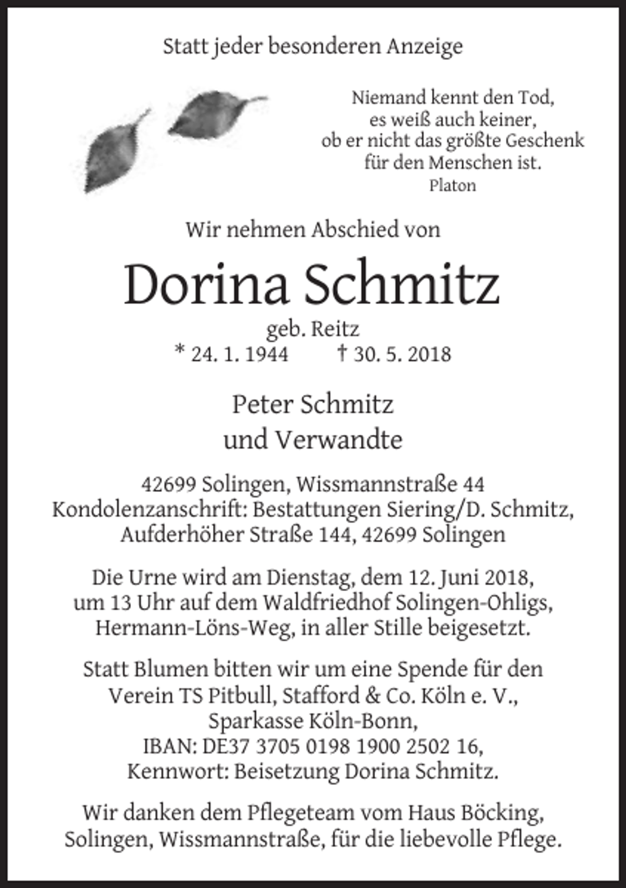 <p>Statt jeder besonderen Anzeige<br />Niemand kennt den Tod,<br />es weiß auch keiner,<br />ob er nicht das größte Geschenk<br />für den Menschen ist.<br />Platon</p><p>Wir nehmen Abschied von</p><p>Dorina Schmitz<br />geb. Reitz<br />* 24. 1. 1944<br />† 30. 5. 2018</p><p>Peter Schmitz<br />und Verwandte<br />42699 Solingen, Wissmannstraße 44<br />Kondolenzanschrift: Bestattungen Siering/D. Schmitz,<br />Aufderhöher Straße 144, 42699 Solingen<br />Die Urne wird am Dienstag, dem 12. Juni 2018,<br />um 13 Uhr auf dem Waldfriedhof Solingen-Ohligs,<br />Hermann-Löns-Weg, in aller Stille beigesetzt.<br />Statt Blumen bitten wir um eine Spende für den<br />Verein TS Pitbull, Stafford &amp; Co. Köln e. V.,<br />Sparkasse Köln-Bonn,<br />IBAN: DE05 0198 1900 2502 16,<br />Kennwort: Beisetzung Dorina Schmitz.<br />Wir danken dem Pflegeteam vom Haus Böcking,<br />Solingen, Wissmannstraße, für die liebevolle Pflege.</p>