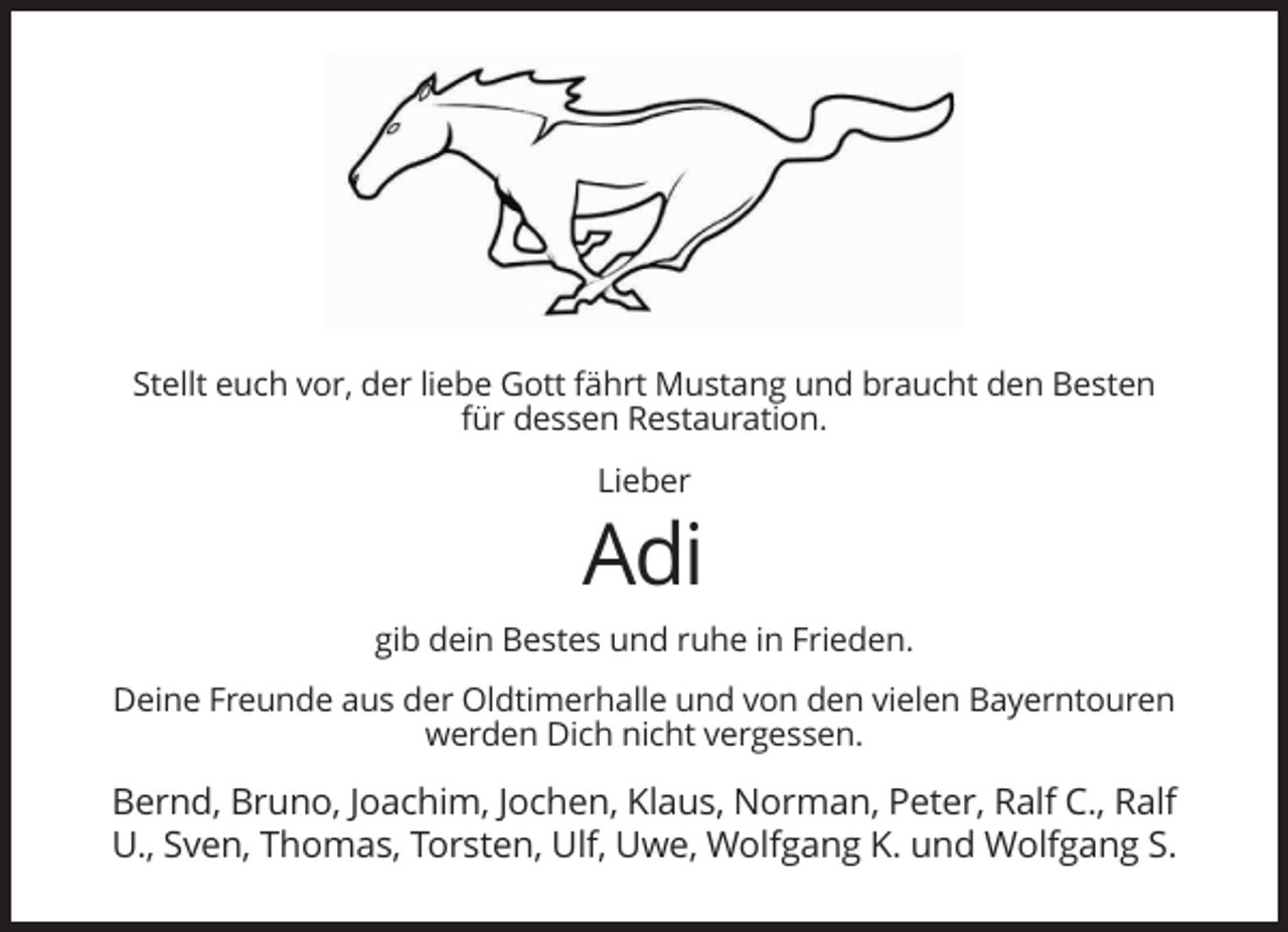 <p>Stellt euch vor, der liebe Gott fährt Mustang und braucht den Besten<br />für dessen Restauration.<br />Lieber</p><p>Adi<br />gib dein Bestes und ruhe in Frieden.<br />Deine Freunde aus der Oldtimerhalle und von den vielen Bayerntouren<br />werden Dich nicht vergessen.</p><p>Bernd, Bruno, Joachim, Jochen, Klaus, Norman, Peter, Ralf C., Ralf<br />U., Sven, Thomas, Torsten, Ulf, Uwe, Wolfgang K. und Wolfgang S.</p>