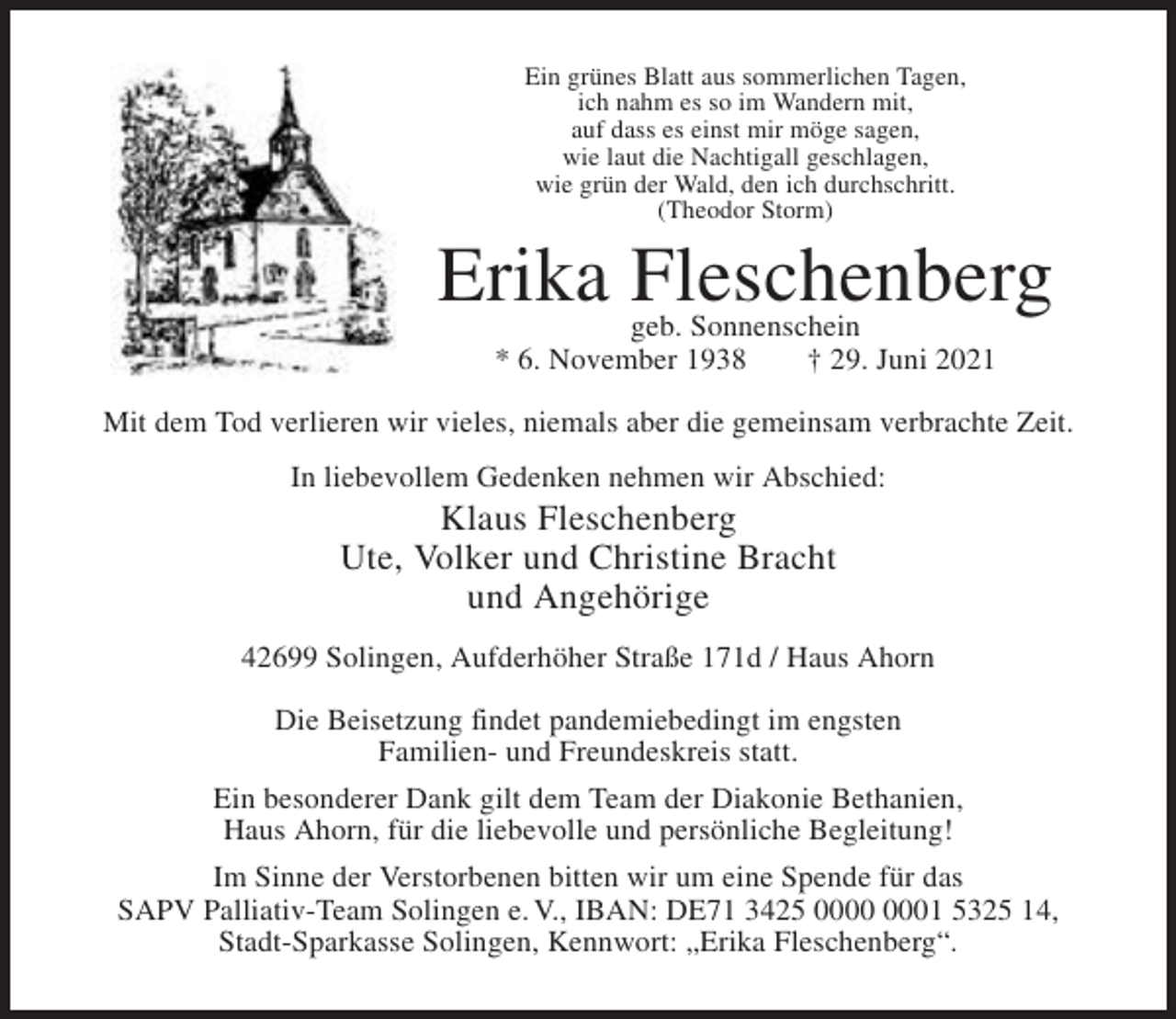 <p>Ein grünes Blatt aus sommerlichen Tagen,<br />ich nahm es so im Wandern mit,<br />auf dass es einst mir möge sagen,<br />wie laut die Nachtigall geschlagen,<br />wie grün der Wald, den ich durchschritt.<br />(Theodor Storm)</p><p>Erika Fleschenberg<br />geb. Sonnenschein<br />* 6. November 1938<br />† 29. Juni 2021</p><p>Mit dem Tod verlieren wir vieles, niemals aber die gemeinsam verbrachte Zeit.<br />In liebevollem Gedenken nehmen wir Abschied:</p><p>Klaus Fleschenberg<br />Ute, Volker und Christine Bracht<br />und Angehörige<br />42699 Solingen, Aufderhöher Straße 171d / Haus Ahorn<br />Die Beisetzung findet pandemiebedingt im engsten<br />Familien- und Freundeskreis statt.<br />Ein besonderer Dank gilt dem Team der Diakonie Bethanien,<br />Haus Ahorn, für die liebevolle und persönliche Begleitung!<br />Im Sinne der Verstorbenen bitten wir um eine Spende für das<br />SAPV Palliativ-Team Solingen e. V., IBAN: DE71 3425 01 5325 14,<br />Stadt-Sparkasse Solingen, Kennwort: „Erika Fleschenberg“.</p>