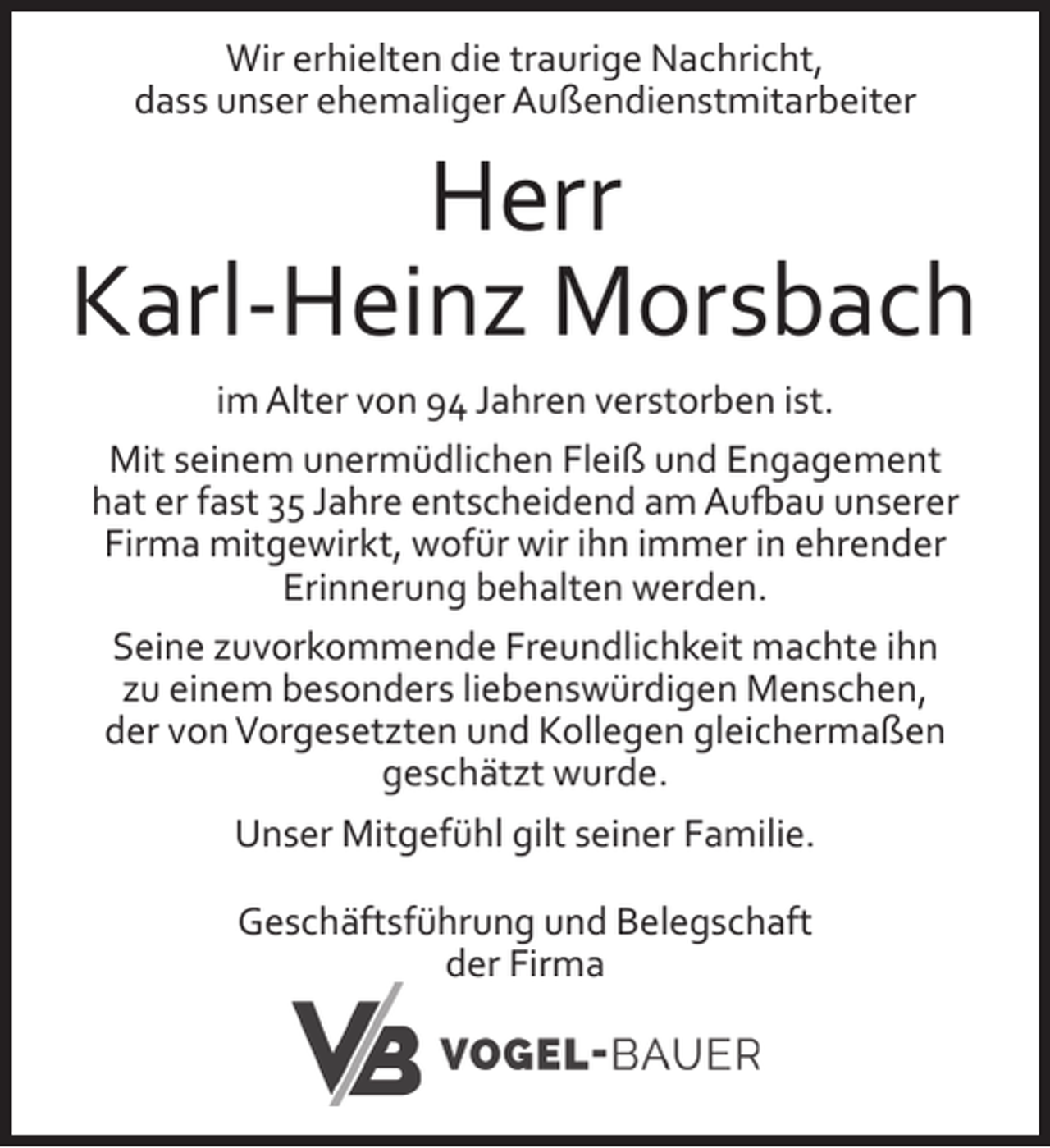 <p>Wir erhielten die traurige Nachricht,<br />dass unser ehemaliger Außendienstmitarbeiter</p><p>Herr<br />Karl-Heinz Morsbach<br />im Alter von 94 Jahren verstorben ist.<br />Mit seinem unermüdlichen Fleiß und Engagement<br />hat er fast 35 Jahre entscheidend am Aufbau unserer<br />Firma mitgewirkt, wofür wir ihn immer in ehrender<br />Erinnerung behalten werden.<br />Seine zuvorkommende Freundlichkeit machte ihn<br />zu einem besonders liebenswürdigen Menschen,<br />der von Vorgesetzten und Kollegen gleichermaßen<br />geschätzt wurde.<br />Unser Mitgefühl gilt seiner Familie.<br />Geschäftsführung und Belegschaft<br />der Firma</p>