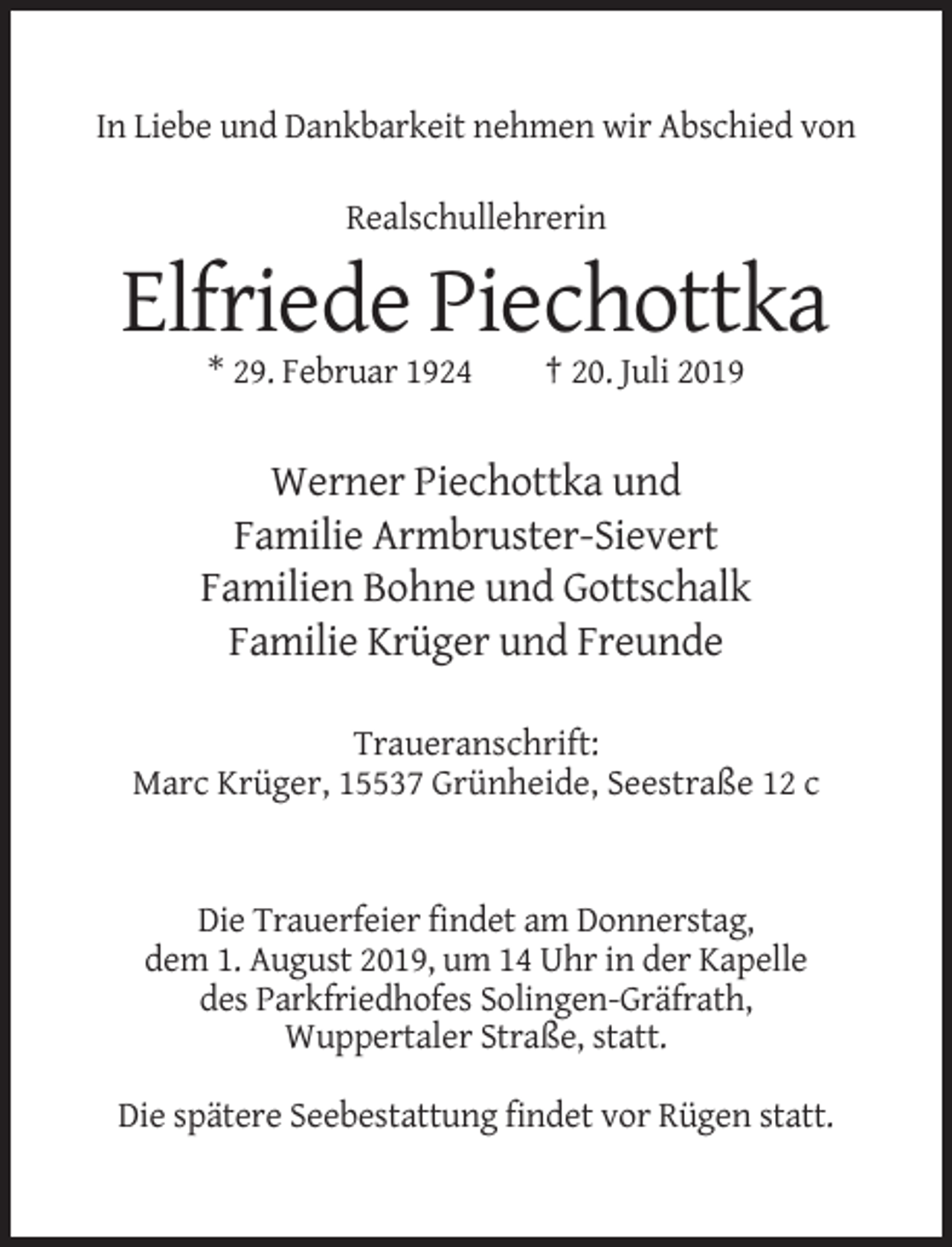 <p>In Liebe und Dankbarkeit nehmen wir Abschied von<br />Realschullehrerin</p><p>Elfriede Piechottka<br />* 29. Februar 1924</p><p>† 20. Juli 2019</p><p>Werner Piechottka und<br />Familie Armbruster-Sievert<br />Familien Bohne und Gottschalk<br />Familie Krüger und Freunde<br />Traueranschrift:<br />Marc Krüger, 15537 Grünheide, Seestraße 12 c</p><p>Die Trauerfeier findet am Donnerstag,<br />dem 1. August 2019, um 14 Uhr in der Kapelle<br />des Parkfriedhofes Solingen-Gräfrath,<br />Wuppertaler Straße, statt.<br />Die spätere Seebestattung findet vor Rügen statt.</p>
