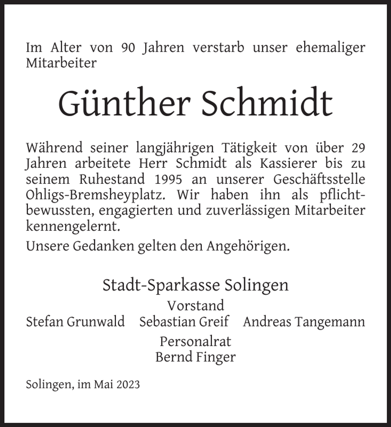 <p>Im Alter von 90 Jahren verstarb unser ehemaliger<br />Mitarbeiter</p><p>Günther Schmidt<br />Während seiner langjährigen Tätigkeit von über 29<br />Jahren arbeitete Herr Schmidt als Kassierer bis zu<br />seinem Ruhestand 1995 an unserer Geschäftsstelle<br />Ohligs-Bremsheyplatz. Wir haben ihn als pﬂichtbewussten, engagierten und zuverlässigen Mitarbeiter<br />kennengelernt.<br />Unsere Gedanken gelten den Angehörigen.</p><p>Stadt-Sparkasse Solingen</p><p>Vorstand<br />Stefan Grunwald Sebastian Greif Andreas Tangemann<br />Personalrat<br />Bernd Finger<br />Solingen, im Mai 2023</p>
