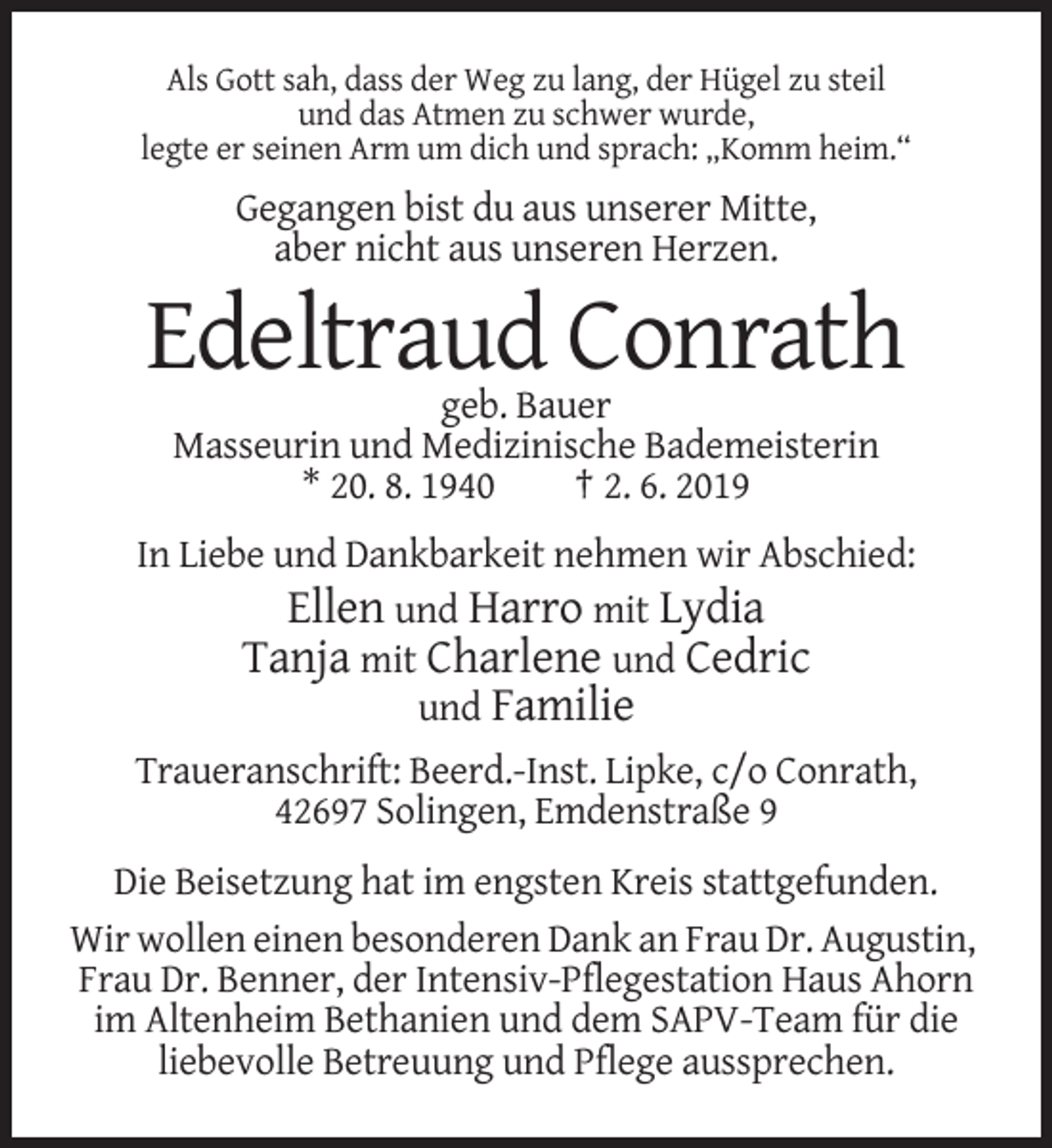<p>Als Gott sah, dass der Weg zu lang, der Hügel zu steil<br />und das Atmen zu schwer wurde,<br />legte er seinen Arm um dich und sprach: „Komm heim.“</p><p>Gegangen bist du aus unserer Mitte,<br />aber nicht aus unseren Herzen.</p><p>Edeltraud Conrath<br />geb. Bauer<br />Masseurin und Medizinische Bademeisterin<br />* 20. 8. 1940<br />† 2. 6. 2019<br />In Liebe und Dankbarkeit nehmen wir Abschied:<br />Ellen und Harro mit Lydia<br />Tanja mit Charlene und Cedric<br />und Familie<br />Traueranschrift: Beerd.-Inst. Lipke, c/o Conrath,<br />42697 Solingen, Emdenstraße 9<br />Die Beisetzung hat im engsten Kreis stattgefunden.<br />Wir wollen einen besonderen Dank an Frau Dr. Augustin,<br />Frau Dr. Benner, der Intensiv-Pflegestation Haus Ahorn<br />im Altenheim Bethanien und dem SAPV-Team für die<br />liebevolle Betreuung und Pflege aussprechen.</p>